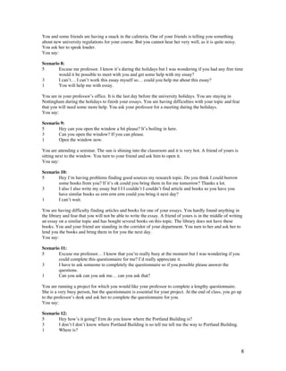 8
You and some friends are having a snack in the cafeteria. One of your friends is telling you something
about new university regulations for your course. But you cannot hear her very well, as it is quite noisy.
You ask her to speak louder.
You say:
Scenario 8:
5 Excuse me professor. I know it’s during the holidays but I was wondering if you had any free time
would it be possible to meet with you and get some help with my essay?
3 I can’t… I can’t work this essay myself so… could you help me about this essay?
1 You will help me with essay.
You are in your professor’s office. It is the last day before the university holidays. You are staying in
Nottingham during the holidays to finish your essays. You are having difficulties with your topic and fear
that you will need some more help. You ask your professor for a meeting during the holidays.
You say:
Scenario 9:
5 Hey can you open the window a bit please? It’s boiling in here.
3 Can you open the window? If you can please.
1 Open the window now.
You are attending a seminar. The sun is shining into the classroom and it is very hot. A friend of yours is
sitting next to the window. You turn to your friend and ask him to open it.
You say:
Scenario 10:
5 Hey I’m having problems finding good sources my research topic. Do you think I could borrow
some books from you? If it’s ok could you bring them in for me tomorrow? Thanks a lot.
3 I also I also write my essay but I I I couldn’t I couldn’t find article and books so you have you
have similar books so erm erm erm could you bring it next day?
1 I can’t wait.
You are having difficulty finding articles and books for one of your essays. You hardly found anything in
the library and fear that you will not be able to write the essay. A friend of yours is in the middle of writing
an essay on a similar topic and has bought several books on this topic. The library does not have these
books. You and your friend are standing in the corridor of your department. You turn to her and ask her to
lend you the books and bring them in for you the next day.
You say:
Scenario 11:
5 Excuse me professor… I know that you’re really busy at the moment but I was wondering if you
could complete this questionnaire for me? I’d really appreciate it.
3 I have to ask someone to completely the questionnaire so if you possible please answer the
questions.
1 Can you ask can you ask me… can you ask that?
You are running a project for which you would like your professor to complete a lengthy questionnaire.
She is a very busy person, but the questionnaire is essential for your project. At the end of class, you go up
to the professor’s desk and ask her to complete the questionnaire for you.
You say:
Scenario 12:
5 Hey how’s it going? Erm do you know where the Portland Building is?
3 I don’t I don’t know where Portland Building is so tell me tell me the way to Portland Building.
1 Where is?
 