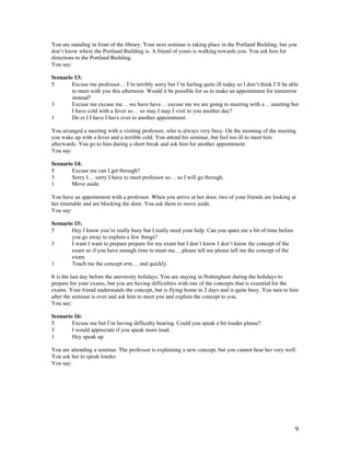 9
You are standing in front of the library. Your next seminar is taking place in the Portland Building, but you
don’t know where the Portland Building is. A friend of yours is walking towards you. You ask him for
directions to the Portland Building.
You say:
Scenario 13:
5 Excuse me professor… I’m terribly sorry but I’m feeling quite ill today so I don’t think I’ll be able
to meet with you this afternoon. Would it be possible for us to make an appointment for tomorrow
instead?
3 Excuse me excuse me… we have have… excuse me we are going to meeting with a… meeting but
I have cold with a fever so… so may I may I visit to you another day?
1 Do er I I have I have ever to another appointment.
You arranged a meeting with a visiting professor, who is always very busy. On the morning of the meeting
you wake up with a fever and a terrible cold. You attend his seminar, but feel too ill to meet him
afterwards. You go to him during a short break and ask him for another appointment.
You say:
Scenario 14:
5 Excuse me can I get through?
3 Sorry I… sorry I have to meet professor so… so I will go through.
1 Move aside.
You have an appointment with a professor. When you arrive at her door, two of your friends are looking at
her timetable and are blocking the door. You ask them to move aside.
You say:
Scenario 15:
5 Hey I know you’re really busy but I really need your help. Can you spare me a bit of time before
you go away to explain a few things?
3 I want I want to prepare prepare for my exam but I don’t know I don’t know the concept of the
exam so if you have enough time to meet me… please tell me please tell me the concept of the
exam.
1 Teach me the concept erm… and quickly.
It is the last day before the university holidays. You are staying in Nottingham during the holidays to
prepare for your exams, but you are having difficulties with one of the concepts that is essential for the
exams. Your friend understands the concept, but is flying home in 2 days and is quite busy. You turn to him
after the seminar is over and ask him to meet you and explain the concept to you.
You say:
Scenario 16:
5 Excuse me but I’m having difficulty hearing. Could you speak a bit louder please?
3 I would appreciate if you speak more loud.
1 Hey speak up.
You are attending a seminar. The professor is explaining a new concept, but you cannot hear her very well.
You ask her to speak louder.
You say:
 
