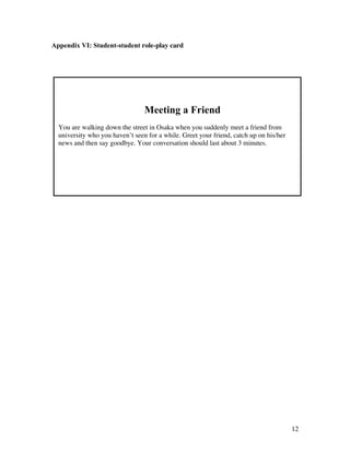 12
Appendix VI: Student-student role-play card
Meeting a Friend
You are walking down the street in Osaka when you suddenly meet a friend from
university who you haven’t seen for a while. Greet your friend, catch up on his/her
news and then say goodbye. Your conversation should last about 3 minutes.
 