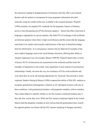 31
the classroom, leading to disappointment or frustration when the offer is not realised.
Bouton calls for authors to incorporate far more pragmatic information into their
materials, using the wealth of data now available in the research literature. Wajnryb
(1996) examines two popular EFL textbooks for the pragmatic features of distance,
power or face threatening acts (FTAs) between speakers – factors that effect what kind of
language is appropriate in a given situation. She finds 67% of exchanges in the textbooks
are between speakers where there is high social distance and this means that the language
used tends to be explicit and textually coded because of the lack of shared knowledge
between interlocutors. As a consequence, learners may be deprived of examples of the
more implicit language used in low social distance discourse, affecting their ability to
interpret implicature (see, for example, Bouton 1990/99). Wajnryb reports that, in terms
of power, 89.5% of interactions are symmetrical in the textbooks and this limits the
examples of negotiation in the scripts, since negotiation is more typical of asymmetrical
relationships. Finally, she notes the very low incidence of FTAs in the textbooks and,
even when they do occur, the learning opportunity for ‘facework’ they provide is rarely
exploited. Bardovi-Harlig & Dörnyei (1998) compared the ability of ESL/EFL students to
recognise grammatical and pragmatic violations in 20 videotaped scenarios with one of
three conditions: with grammatical mistakes; with pragmatic mistakes; with no mistakes.
They asked subjects to identify whether or not the scenarios contained mistakes and, if
they did, how serious they were. While the ESL learners (studying English in the United
States) rated the pragmatic mistakes as more serious than the grammatical ones, exactly
the opposite pattern was found with the EFL learners (studying in Hungary and Italy).
 