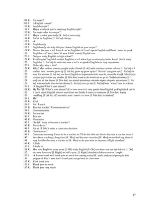 17
108 K: Ah major?
109 I: Is English correct?
110 K: English major?
111 I: Major at school you’re studying English right?
112 K: Ah major what is a major?
113 I: Major is what you study [K: Ah] at university
114 K: Ah ha ha Englishu [I: Ah ha] eibeigo
115 I: ok
116 K: English only
117 I: English only and why did you choose English as your major?
118 K: Eh mm because e to I I was I can’to Englishu eh I can’t speak English well buto I want to speak
119 Englishu er (2 secs) buto ‘til now I didn’t study English mm
120 I: Did you study English in high school?
121 K: Yes (laughs) English I studied Englishu e to I when I go to university haitte kara I didn’t study
122 Englishu [I: Ah ha] de ando ima now e to I e to speaku Englishu is very importanto
123 I: Eh he why why is that?
124 K: Why? Mm various country people make friends [I: ok] ando various various culture [I: Ah ha] is I
125 studied mm I suunta grow up [I: Ah ha] grow up grow up ka? Dekiru I can grow up [I: Ah ha] for
126 man for woman [I: Ah ha] sou kara English is importanto kedo nan de yarou the true[I: Mm hm] a
127 chigau jujitsu true my mother [I: Mm hm] want to ah wanto me to go to Gaidai university [I: I
128 see] she ah her dream [I: Mm hm] isu attend attendance attendo airport airporto attendanto [I: Ah
129 ha] mm mukashi kara no her dream [I: Ah ha] sore ga me [I: Ah ha] buto “whoa” nan te iu kana
130 I: (K laughs) What’s your dream?
131 K: My Me? [I: What’s your dream?] E to sore mou it is very goodo buto English ga Englishu I can’to
132 I can’t speak English dakara nani kana ma finally I marry to someone [I: Mm hm] happy
133 wedding [I: Ah ha] (12 seconds) nani yumei e to now [I: Mm hm] is student?
134 I: Me?
135 K: Yeah
136 I: No I I teach
137 K: Teacher teacher? Communicatu ka?
138 I: Communicative
139 K: Ah teacher
140 I: Teacher
141 K: Nattehatta
142 I: Oh did I want to become a teacher?
143 K: Narita katta?
144 I: Ah ah I I didn’t make a conscious decision
145 K: Conscious to?
146 I: Conscious meaning I want to be a teacher so I’ll do this this and this to become a teacher more I
147 have been teaching a long time [K: Mm] and became a teacher [K: Mm] so not thinking about it
148 very hard but became a teacher so [K: Mm] so do you want to become a flight attendant?
149 K: A little
150 I: A little bit
151 K: Mm buto Englishu more more [I: Oh] study English [I: Oh] san three san nen sei dakara [I: Oh]
152 ato mou han toshi [I: Right] ne half a year [I: Right] shushoku dakara aseteru (laughs)
153 I: ok I understand well thank you so much for coming today [K: yeah] and participating in this
154 project of Alex’s erm that’s it and you can go back to class now
155 K: Yeah thank you
156 I: Thank you so much
157 K: Thank you very much
 
