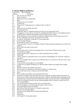 18
B. Takami (highest proficiency)
1 Interviewer: Hi I’m Danielle
2 Takami: I’m Takami
3 I: Nice to meet you Takami
4 T: Nice to meet you
5 I: What year are you in school here?
6 T: Huh?
7 I: What year are you in school?
8 T: Ah third year
9 I: Third year [T: Yeah] and you’re a student of Alex’s I take it?
10 T: Yeah
11 I: What class are you taking with Alex?
12 T: Er expression class
13 I: Expression? How [T: English expression] ok how are you enjoying the class?
14 T: Ah (laughs) er (2 secs) ah we can write lots of English [I: Eh he] er how to write English sentence
15 [I: Mm] yeah it’s different from Japanese style [I: Eh he] yeah so I enjoy
16 I: Eh he oh great erm so you said you’re a third year student so let’s see erm where do you live?
17 T: Er I live in Hirakata now but er my hometown is in Aichi
18 I: In Aichi [T: yeah] what’s Aichi like? I’ve never been there
19 T: Er do you know Nagoya?
20 I: Er not really [T: ah] is it near Nagoya?
21 T: Yeah yeah yeah er (2 secs) it’s er middle of Japan [I: Oh] yeah and my hometown is er famous for
22 ceramics
23 I: Oh ok what’s the name of your town?
24 T: Er Setto
25 I: I know setto ware [T: Yeah?] yeah (laughs) but I’ve never been [T: Oh] to Aichi so yeah
26 T: You should try (laughs)
27 I: Yeah yeah setto ware’s really nice er is is Setto what kind of town is Setto?
28 T: What kind?
29 I: Yeah is it kind of a countryside town or city with lots of big buildings? [T: mm] How would you
30 describe it?
31 T: Mm it’s er (coughs) mm it’s kind of city [I: Mm hm] but er it’s old town [I: Ah ok] so mm er little
32 bit small town
33 I: Ah ha and how many people are in your family?
34 T: Ah there are five people including me [I: Mm hm] father mother mm younger sister younger
35 brother
36 I: What how old are your brothers and sisters?
37 T: Erm my sister is er nineteen years old and my brother is er sixteen years
38 I: ok so Aichi seems to be a a long ways away from Gaidai
39 T: Yeah
40 I: How is it that you decided to come to Gaidai University?
41 T: Ah in fact er I’d like to enter into other university in Aichi do you know Nanzen University? [I:
42 No] No? erm I’d like to enter that university but I er failed [I: Ah] failed to the examination [I: Eh
43 he] (laughs) so I came this university [I: Mm hm] (coughs) anyway er I’d like to study English [I:
44 Eh he] so er Nanzen University has also foreign language course [I: Eh he] so maybe I have I’d
45 like to speak English
46 I: I see ok erm tell me what do you like to do in your free time?
47 T: Free time (laughs) er er I usually play the guitar or listen to music
48 I: Ah ha what kind of music do you like?
49 T: Erm I like er I like rock music or (3 seconds) or pop music
50 I: Who are your favourite bands?
51 T: Erm do you know Radio Head? [I: Mm hm] and Nirvana
52 I: And who?
53 T: Nir Nirvana
54 I: Ah Nirvana [T: Yeah yeah] mm hm
 