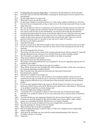 19
55 T: Er Seager Ross do you know Seager Ross ? er Iceland [I: ok] and ambient [I: Ah ha] (incomp.)
56 I: Oh ok erm and you said your other hobby was playing [T: Guitar] guitar erm how long have you
57 been playing?
58 T: Er since high school (4 seconds) yeah
59 I: What kind of music do you like to play?
60 T: Er rock music (laughs) (4 seconds) and also er I’d like to play ambient [I: Mm hm] er but I have
61 but I don’t have to enough money to buy er other device [I: Ah ah ha] so basically I I have to settle
62 settle settle rock
63 I: Oh I see ok right now what we’re gonna do is we’re gonna do a role play exercise erm in this role
64 play you are a student who has missed the four the first morning erm when the first morning of a
65 new course so the first day of class unfortunately you missed it and on that day the instructor
66 presented information about the course set up what the objectives were when the exams are gonna
67 be held all that kind of thing so what I want you to do is I want you to pretend that I am your
68 teacher for that course and you are the student who missed that day and I want you to ask me
69 questions about the course (12 seconds) so any time you’re ready (35 seconds)
70 T: Do I have to ask all these questions?
71 I: Yeah that’ll be good
72 T: Erm ok er excuse me [I: Mm hm](9 seconds) er how many lessons er do I have to have every day?
73 I: Er the class will meet four times a day there are three classes in the morning and one class in the
74 afternoon
75 T: ok er what about the time of lesson
76 I: The lessons will start at nine o’clock in the morning and each lesson will last an hour [T: And] and
77 then the afternoon lessons will start at two and they’ll last for an hour and thirty minutes
78 T: Yes (9 seconds) er (coughs) and how many students er are there in my group?
79 I: There are ten students in each group
80 T: Er ah and how how does the group erm form?
81 I: The groups will be determined by the level of English [T: Yes] so it’s dependent upon the level of
82 English of each student
83 T: (incomp.) (12 seconds) erm what are the trips to in college?
84 I: There will be at least one trip a fortnight that will be arranged and there will be some extra trips on
85 the weekends depending on student demand
86 T: Mm (9 seconds) erm what about the homework erm what kind of homework?
87 I: Erm homework is optional
88 T: Optional? [I: Yeah] Er (2 secs) thank you
89 I: You’re welcome I’ll see you in class ok great so we’re gonna do another exercise erm you’d
90 mentioned to me that you wanted to go to a university in Aichi prefecture erm how do you think
91 things would be different for you if you had gone to that university instead of coming to Kansai
92 Gaidai?
93 T: Er mm the most important thing is the money [I: Oh ok] because I live alone now so I pay erm
94 house pay [I: Rent?] house rent yeah [I: Mm hm] and er spend food or other things [I: Ah ha] yeah
95 so my problem (sound lost as cassette changes side)
96 I: Have you thought about finding a roommate?
97 T: A roommate ah it is not popular in Japan er I don’t know the case of America but in Japan
98 basically er we usually live alone or we er er go to university from er near our home er hometown
99 hometown
100 I: You had said that you were majoring in English why did you choose English as your major?
101 T: Er because er just I like English [I: Mm hm] and really want to know about er other country’s
102 culture or er something like that [I: Mm hm] so er I er I major in English
103 I: Mm hm how do you do you think you’ll use you’re English after you graduate?
104 T: Erm after graduate? [I: Ah ha] er I haven’t decided
105 I: What would you like to do after you graduate?
106 T: Mm I I’m taking the teacher’s course [I: Oh] so I’d like to be a English teacher in junior high
107 school or high school
108 I: Ah ha great ok well thank you very much for coming and participating in this interview
109 (T laughs) and that’s it for today
110 T: Thank you
 