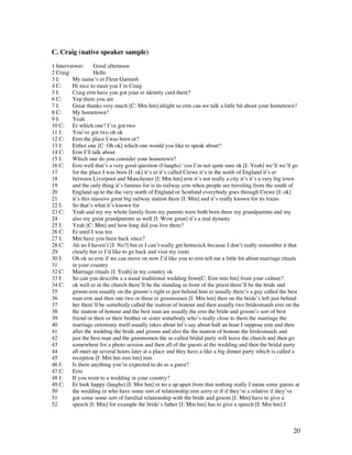 20
C. Craig (native speaker sample)
1 Interviewer: Good afternoon
2 Craig: Hello
3 I: My name’s er Fleur Gamush
4 C: Hi nice to meet you I’m Craig
5 I: Craig erm have you got your er identity card there?
6 C: Yep there you are
7 I: Great thanks very much [C: Mm hm] alright so erm can we talk a little bit about your hometown?
8 C: My hometown?
9 I: Yeah
10 C: Er which one? I’ve got two
11 I: You’ve got two oh ok
12 C: Erm the place I was born or?
13 I: Either one [C: Oh ok] which one would you like to speak about?
14 C: Erm I’ll talk about
15 I: Which one do you consider your hometown?
16 C: Erm well that’s a very good question (I laughs) ‘cos I’m not quite sure ok [I: Yeah] we’ll we’ll go
17 for the place I was born [I: ok] it’s er it’s called Crewe it’s in the north of England it’s er
18 between Liverpool and Manchester [I: Mm hm] erm it’s not really a city it’s it’s a very big town
19 and the only thing it’s famous for is its railway erm when people are traveling from the south of
20 England up to the the very north of England or Scotland everybody goes through Crewe [I: ok]
21 it’s this massive great big railway station there [I: Mm] and it’s really known for its trains
22 I: So that’s what it’s known for
23 C: Yeah and my my whole family from my parents were both born there my grandparents and my
24 also my great grandparents as well [I: Wow great] it’s a real dynasty
25 I: Yeah [C: Mm] and how long did you live there?
26 C: Er until I was ten
27 I: Mm have you been back since?
28 C: Ah no I haven’t [I: No?] but er I can’t really get homesick because I don’t really remember it that
29 clearly but er I’d like to go back and visit my roots
30 I: Oh ok so erm if we can move on now I’d like you to erm tell me a little bit about marriage rituals
31 in your country
32 C: Marriage rituals [I: Yeah] in my country ok
33 I: So can you describe a a usual traditional wedding from[C: Erm mm hm] from your culture?
34 C: ok well er in the church there’ll be the standing in front of the priest there’ll be the bride and
35 groom erm usually on the groom’s right er just behind him er usually there’s a guy called the best
36 man erm and then one two or three er groomsmen [I: Mm hm] then on the bride’s left just behind
37 her there’ll be somebody called the matron of honour and then usually two bridesmaids erm on the
38 the matron of honour and the best man are usually the erm the bride and groom’s sort of best
39 friend or their or their brother or sister somebody who’s really close to them the marriage the
40 marriage ceremony itself usually takes about let’s say about half an hour I suppose erm and then
41 after the wedding the bride and groom and also the the matron of honour the bridesmaids and
42 just the best man and the groomsmen the so called bridal party will leave the church and then go
43 somewhere for a photo session and then all of the guests at the wedding and then the bridal party
44 all meet up several hours later at a place and they have a like a big dinner party which is called a
45 reception [I: Mm hm mm hm] mm
46 I: Is there anything you’re expected to do as a guest?
47 C: Erm
48 I: If you went to a wedding in your country?
49 C: Er look happy (laughs) [I: Mm hm] er no a ap apart from that nothing really I mean some guests at
50 the wedding er who have some sort of relationship erm sorry er if if they’re a relative if they’ve
51 got some some sort of familial relationship with the bride and groom [I: Mm] have to give a
52 speech [I: Mm] for example the bride’s father [I: Mm hm] has to give a speech [I: Mm hm] I
 