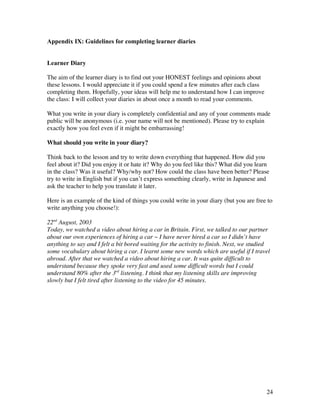 24
Appendix IX: Guidelines for completing learner diaries
Learner Diary
The aim of the learner diary is to find out your HONEST feelings and opinions about
these lessons. I would appreciate it if you could spend a few minutes after each class
completing them. Hopefully, your ideas will help me to understand how I can improve
the class: I will collect your diaries in about once a month to read your comments.
What you write in your diary is completely confidential and any of your comments made
public will be anonymous (i.e. your name will not be mentioned). Please try to explain
exactly how you feel even if it might be embarrassing!
What should you write in your diary?
Think back to the lesson and try to write down everything that happened. How did you
feel about it? Did you enjoy it or hate it? Why do you feel like this? What did you learn
in the class? Was it useful? Why/why not? How could the class have been better? Please
try to write in English but if you can’t express something clearly, write in Japanese and
ask the teacher to help you translate it later.
Here is an example of the kind of things you could write in your diary (but you are free to
write anything you choose!):
22nd
August, 2003
Today, we watched a video about hiring a car in Britain. First, we talked to our partner
about our own experiences of hiring a car ~ I have never hired a car so I didn’t have
anything to say and I felt a bit bored waiting for the activity to finish. Next, we studied
some vocabulary about hiring a car. I learnt some new words which are useful if I travel
abroad. After that we watched a video about hiring a car. It was quite difficult to
understand because they spoke very fast and used some difficult words but I could
understand 80% after the 3rd
listening. I think that my listening skills are improving
slowly but I felt tired after listening to the video for 45 minutes.
 