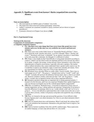 25
Appendix X: Significant events from learners’ diaries (organized into recurring
themes)
Notes on transcription:
• The transcriptions are faithful copies of students’ own words.
• The names have been removed to protect participants’ anonymity.
• Author’s comments are sometimes included to clarify comments and are shown in [square
parentheses].
• Comments referred to in Chapter 6 are shown in bold.
Part A. Experimental Group
Noticing in the classroom
Components of communicative competence:
a) Linguistic competence features
1. EA: Also there were some slangs that I have never know like grand, love every
minutes and so on. So this class was very useful for me to know and learn new
sentences.
2. EA: There were some words I didn’t know in “Around the World in 80 Days”. I have
never heard the words ‘peaches and cream’, so at first, I thought “What’s ‘peaches and
cream’? ‘Strawberry and cream’ is thinkable.” In my opinion, strawberry is much better
to be with cream like a shortcake. So I thought it’s a different of culture.
3. SN: Today’s class taught me that I had difficulty in using proper intonation according to
contexts. I think I can tell which words are important and have to be stressed, but when I
try to speak, it sounds a bit strange, wrong-stressed. I know intonation is one of the most
important parts in English conversations, especially with native speakers. Our teacher
told us without intonation, they cannot understand what a speaker really wants to say. So
I would like to improve my intonation, make it sound more naturally and clearly. I have
not concentrated on it before, since now I’ll try to pay attention to it.
4. SN: [Weekend Away role play] When we made a plan, I faced a trouble. That is how to
make proper use of “will” , “be going to ~” and past tense such as “would” “could” and
“should”. I actually did not know the difference between them, that is, when to use which
one. However somehow I finally could find out what “will” and “be going to ~” really
means. I wonder why no Japanese teacher told us those important differences.
5. RI: Intonation and pitch change play an important role in asking questions politely. I
learned it for the first time, and I was very surprised. Probably I have spoken English in a
rude way because my English may be flat. I should speak English exaggeratedly!
6. YM: Next, we looked at ‘Weekend Away’. I was kind of surprised at various ways of
making suggestions, giving + asking opinions and agreeing + disagreeing. It was great to
learn the differences in meanings when we use ‘would, should, could’ and ‘we’ll, we’re
going to…’ It was a bit difficult to understand them, but it made sense at the end, so now
I can use them correctly. I think I will practice using them and expand the ways of talking
in English.
7. YH: Next, we listened to the tape and answered the questions. It was difficult a little
because Japanese don’t care about intonation. So, I have to care about intonation when I
speak English.
8. KH: Also we learned about stress and intonation. When I read aloud, the sentence that I
read is not melodious but monotonous. Intonation is the point that I want to improve, but
it’s difficult.
9. KH: And we learned vocabulary from Alex and PJ’s audition tapes. These expressions
are spoken language, so I just copy and use them. It’s very useful.
 