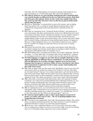 29
interesting. After all, I think Japanese are not good at urguring. Some people get very
quiet, not trying to say a word to imply anger. But it may not be efficient way.
15. RM: Mark  Alison are very nice and funny husband and wife!! I found that their
way to decide the plan was different from the way I did with my pertner. Both Mark
and Alison gave their opinions clearly. In other words, they eaqually insist where
they want to go and where they don’t. Ours was like the one person mainly decide
and the other just agrees.
16. SN: Still on “Big Brother” we practiced how to greet with someone, such as shaking
hands, hug and kiss. We, as a group of 7 people played an greeting drama. Then I
wondered why foreign people could easily hug and kiss somebody and why not
Japanese?
17. SN: Today we watched the movie “Around the World in 80 Days” and studied how to
start conversations with others and develop them. In the movie, Michael had tried to have
conversations with others actively. Though some attempts, of course, failed to continue, I
learned something new from him. It is a kind of positiveness that he had. He never
stopped talking to others in spite of his former failures. This is exactly what I lack! I think
that I’m afraid of failing or being hurt by being rebuffed (partly because I’m Japanese?)
However, if others thought the same as me, conversations would never start, wouldn’t
they? It’s terrible!! So I change my mind and will try to be more active in starting
conversations.
18. SN: [Secrets  Lies] In the video, a social worker used response-words effectively,
succeeded in making conversations smooth. However one thing I couldn’t stand her is
chewing gum while talking to other. It is impolite, isn’t it?
19. SN: About telling stories, we learned some technics. One of them, talking like “did I tell
you about ~?” to show others that “I am going to talk so do not interrupt me”, surprised
me, for Japanese rarely do so, that is, we tend to share our talks and give the other turns.
20. SN: Body languages we employ are one of the clearest examples which show us how
Japanese and British are different when we communicate. As I told you before, it is
still a bit difficult for me to act like a foreigner. Japanese use by far fewer body
languages than European or American, I think, of course, knowing how they behave
when communicates is important in order to make a proper understanding what
they really want to mean.
21. SN: Today my dream came true! We could watch “Big Brother” again! It was said to the
same season as B.B. we watched last semester, but I wonder if it was true. Were there
any fat stupid loud girl? Anyway, I was strongly impressed by a girl who had acted like a
geek whose name I forgot. When she had a quarrel, she always shouted loudly so that my
head was about to blow up. More importantly, I could not catch what they said any more
without the script. They spoke crazy quickly. I never want to argue with foreign people!
22. TK: I often make a conversation finish inadvertently when I ask somebody to explain
something to me. I often tend to pretend delibrately that I understand what they say. It is
because I usually feel that people seem to be angry when I ask them to repeat a same
thing for several times. But, today I became relief because you told us that it was a
normal thing to do it in English countries until they understand completely.
23. TK: As watching this movie, we reviewed the last lesson: how to start conversation.
Through this video, I realized that it was very effective way for starting conversation to
talk about something around me or weather. For example, “it’s a beautiful day, isn’t it?”
or “this ship is quiet, isn’t this? Where are other passengers?” and so on.
24. RI: I must not speak English as same as when I speak Japanese. I need a lot of
gesture, eye contact, and a tone of voice… The way of speaking English is more
exaggerated and overreacted!
25. RI: I’m trying to react exaggeratedly when I talk with international students. They almost
always use gesture and facial expressions, don’t they? I reckon it is easier for people to
understand what they’re trying to say or how they feel than Japanese.
26. RI: Even now, class is important in Britain, isn’t it? I have never cared who is upper
class or working class in Japan. I’m from a very rural area in Mie, so in fact I’m working
class, isn’t it? Do people usually regard lower class as poor in Britain?
 