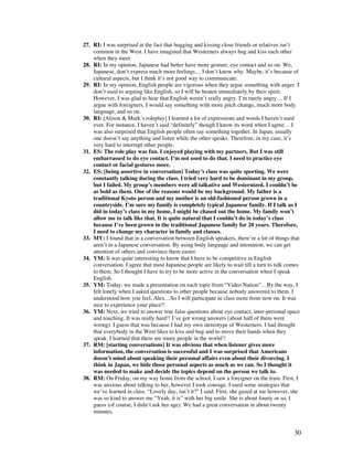 30
27. RI: I was surprised at the fact that hugging and kissing close friends or relatives isn’t
common in the West. I have imagined that Westerners always hug and kiss each other
when they meet.
28. RI: In my opinion, Japanese had better have more gesture, eye contact and so on. We,
Japanese, don’t express much more feelings… I don’t know why. Maybe, it’s because of
cultural aspects, but I think it’s not good way to communicate.
29. RI: In my opinion, English people are vigorous when they argue something with anger. I
don’t used to arguing like English, so I will be beaten immediately by their spirit.
However, I was glad to hear that English weren’t really angry. I’m rarely angry… If I
argue with foreigners, I would say something with more pitch change, much more body
language, and so on.
30. RI: [Alison  Mark’s roleplay] I learned a lot of expressions and words I haven’t used
ever. For instance, I haven’t said “definitely” though I know its word when I agree… I
was also surprised that English people often say something together. In Japan, usually
one doesn’t say anything and listen while the other speaks. Therefore, in my case, it’s
very hard to interrupt other people.
31. ES: The role play was fun. I enjoyed playing with my partners. But I was still
embarrassed to do eye contact. I’m not used to do that. I need to practice eye
contact or facial gestures more.
32. ES: [being assertive in conversation] Today’s class was quite sporting. We were
constantly talking during the class. I tried very hard to be dominant in my group,
but I failed. My group’s members were all talkative and Westernized. I couldn’t be
as bold as them. One of the reasons would be my background. My father is a
traditional Kyoto person and my mother is an old-fashioned person grown in a
countryside. I’m sure my family is completely typical Japanese family. If I talk as I
did in today’s class in my home, I might be chased out the home. My family won’t
allow me to talk like that. It is quite natural that I couldn’t do in today’s class
because I’ve been grown in the traditional Japanese family for 20 years. Therefore,
I need to change my character in family and classes.
33. MY: I found that in a conversation between English speakers, there’re a lot of things that
aren’t in a Japanese conversation. By using body language and intonation, we can get
attention of others and convince them easier.
34. YM: It was quite interesting to know that I have to be competitive in English
conversation. I agree that most Japanese people are likely to wait till a turn to talk comes
to them. So I thought I have to try to be more active in the conversation when I speak
English.
35. YM: Today, we made a presentation on each topic from “Video Nation”…By the way, I
felt lonely when I asked questions to other people because nobody answered to them. I
understood how you feel, Alex…So I will participate in class more from now on. It was
nice to experience your place!!
36. YM: Next, we tried to answer true false questions about eye contact, inter-personal space
and touching. It was really hard!! I’ve got wrong answers (about half of them were
wrong). I guess that was because I had my own stereotype of Westerners. I had thought
that everybody in the West likes to kiss and hug and to move their hands when they
speak. I learned that there are many people in the world!!
37. RM: [starting conversations] It was obvious that when listener gives more
information, the conversation is successful and I was surprised that Americans
doesn’t mind about speaking their personal affairs even about their divorcing. I
think in Japan, we hide those personal aspects as much as we can. So I thought it
was needed to make and decide the topics depend on the person we talk to.
38. RM: On Friday, on my way home from the school, I saw a foreigner on the train. First, I
was anxious about talking to her, however I took courage. I used some strategies that
we’ve learned in class. “Lovely day, isn’t it?” I said. First, she gazed at me however, she
was so kind to answer me “Yeah, it is” with her big smile. She is about fourty or so, I
guess (of course, I didn’t ask her age). We had a great conversation in about twenty
minutes.
 
