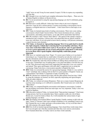 35
“right” twice on end. It may be more natural, I expect. I’d like to express my responding
way like that.
11. RI: I thought it was very hard to get complete information from ellipsis… There are a lot
of broken English or dialects in Secrets  Lies.
12. RI: I’m not accustomed to using the sign-posting language yet, but I’m definitely going
to acquire it.
13. ES: Interview is really difficult. I often don’t know what to ask even in Japanese
interview. I may be not a curious person. I’m poor at activating a conversation even in
Japanese, so English interview is much harder… I don’t know how to find topics in an
interview.
14. MY: Today we learned many kinds of ending conversations. There were some ending
conversations which I hadn’t known before. Now I know hesitation devices, starting
conversations, and ending conversations, so my talk will be much better than before.
15. MY: We watched a video “Freeze! Don’t Move!” The speech of the speaker contains a
introduction and a summary. I always don’t care about them but my speech would be
more nice with them. It was also good to know that by making a verb present continuous,
a speech become more dramatic.
16. YM: Today, we focused on ‘sign-posting language’ first. It was quite hard to classify
into right categories. I think that is showing that I’m not familiar with them. There
were some words that I didn’t know such as ‘If you ask me’ and ‘To put it bluntly’,
so it was a great opportunity for me to learn and practice using them!! I will surely
try to use them when I speak English, which hopefully could make people
impressed.
17. YM: Next, we watched scenes from ‘Fargo’. I’ve never seen it before so it was kind of
interesting to see. I learned that we could make it formal by not only the words we use,
but also intonations and our facial expressions. It was great to know those features!!
18. RM: We watched the video that Alison  Mark are talking about weekend trip as we did
in last class. I found their way of making plan is very great and differs a lot from the way
we did. They discussed using much more suggesting and especially it was very creative
and natural. They agree and disagree with each other’s suggestions not so strong but
convincing. I hope I also have a conversation naturally in English like theirs.
19. RM: Today we corrected the answer for sign-posting language. I think it’s very useful to
“trick” somebody who is talking with me that I’m a great speaker of English. I rarely use
“reformulators” but I think it’s important to make everything sure.
20. RM: We checked our weekend trip scripts with the other partner from last time. I think
by using the strategies we learned, our skill, especially negotiating and agree/disagree
skills are rather improved.
21. AN: Today, we worked on Listener Responses. There are so many Listener Responses 
each has some meanings so it’s difficult to remember. But I found some new words like
“Marvellous”.
22. YH: Today, we compared English conversation with Japanese conversation. I studied
that developing conversation about one main topic was very important. Today’s class was
useful for Japanese.
23. YH: [discourse markers] Today, we learned about “Sign-posting Languages”. I had many
wrong answers, but I try to remember them. Native speakers really use a lot of them.
Before now, I used few kinds of them. So, I will remember the various kinds of sign-
posting languages, use them.
24. KH: [developing conversation] When I speak English, I hardly continue to talk with one
topic. I know it’s because I don’t have enough vocabulary to say something I want to say.
But I learned the way to make and keep a conversation today, so I try to do that when I
talk with someone who speaks English.
25. KH: First of all we learned sign-posting language. I have heard these words many times
but I was not quite sure what they meaned and when they were used in conversation.
Now I learned about that, so I really want to use these words naturally.
 