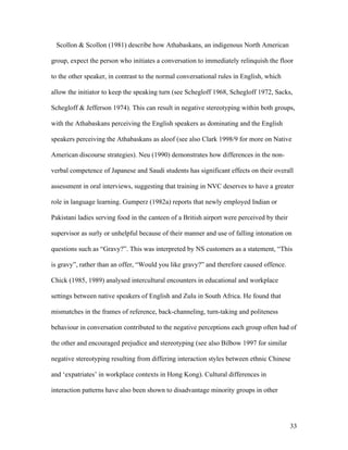 33
Scollon & Scollon (1981) describe how Athabaskans, an indigenous North American
group, expect the person who initiates a conversation to immediately relinquish the floor
to the other speaker, in contrast to the normal conversational rules in English, which
allow the initiator to keep the speaking turn (see Schegloff 1968, Schegloff 1972, Sacks,
Schegloff & Jefferson 1974). This can result in negative stereotyping within both groups,
with the Athabaskans perceiving the English speakers as dominating and the English
speakers perceiving the Athabaskans as aloof (see also Clark 1998/9 for more on Native
American discourse strategies). Neu (1990) demonstrates how differences in the non-
verbal competence of Japanese and Saudi students has significant effects on their overall
assessment in oral interviews, suggesting that training in NVC deserves to have a greater
role in language learning. Gumperz (1982a) reports that newly employed Indian or
Pakistani ladies serving food in the canteen of a British airport were perceived by their
supervisor as surly or unhelpful because of their manner and use of falling intonation on
questions such as “Gravy?”. This was interpreted by NS customers as a statement, “This
is gravy”, rather than an offer, “Would you like gravy?” and therefore caused offence.
Chick (1985, 1989) analysed intercultural encounters in educational and workplace
settings between native speakers of English and Zulu in South Africa. He found that
mismatches in the frames of reference, back-channeling, turn-taking and politeness
behaviour in conversation contributed to the negative perceptions each group often had of
the other and encouraged prejudice and stereotyping (see also Bilbow 1997 for similar
negative stereotyping resulting from differing interaction styles between ethnic Chinese
and ‘expatriates’ in workplace contexts in Hong Kong). Cultural differences in
interaction patterns have also been shown to disadvantage minority groups in other
 