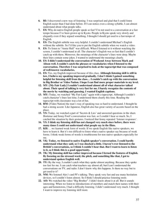 37
6. RI: I discovered a new way of listening. I was surprised and glad that I could listen
English easier than I had done before. If I can notice even a strong syllable, I can almost
understand about what people talks.
7. ES: Why do native English people speak so fast? I’m not used to a conversation at a fast
tempo because I’ve been grown up in Kyoto. People in Kyoto speak very slowly and
elegantly even if they argued something. I thought I should get used to a fast tempo of
English.
8. ES: The English subtitle was very helpful. I couldn’t understand Michael’s English
without the subtitle. So I’d like you to put the English subtitle when we watch a video.
9. ES: To listen to “Annie Hall” was difficult. When I listened to it without watching the
screen, I couldn’t understand at all. The character’s English was so fast that I couldn’t
catch up with them. Moreover, the meanings of the character’s lines were deep. Maybe
their lines contain some jokes. I wanted to understand the meanings clearly.
10. ES: I didn’t understand the conversation of Weekend Away between Mark and
Alison well. I couldn’t catch the phrases or vocabularies when I listened to the
conversation. Therefore I was surprised to look at the tapescript that was composed
of well-known vocabularies.
11. ES: Yes, my English improved because of this class. Although listening skill is still in
low, I believe my speaking improved gradually. I don’t think I gained something
helpful for listening skill from the class… I couldn’t catch up with the conversation
in Big Brother or Video Nation. I hope I can find more proper materials to my level.
12. MY: [My Fair Lady] I couldn’t understand almost all of what character talked
about. Their speed of talking is very fast for me. I barely recognize the contents of
the movie by watching and guessing. I wanted English captions.
13. MY: Today, we watched “My Fair Lady” again with a tapescript. Although I couldn’t
catch character’s lines last time, I understood them clearly this time. Reading the
tapescript with classmates was a lot of fun.
14. RM: [Video Nation] the man’s way of speaking was so hard to understand. I thought he
had a strong accent. Like Japanese, English also has great variety of accents based on the
place.
15. YS: Today, we watched a part of ‘Secrets  Lies’ and answered questions in the sheet.
Hortense and Jenny Ford’s conversation was fast, so I couldn’t hear so much. So, I
catched the situation by their gestures. I noticed that Jenny repeated ‘listener responses’.
16. YS: I think my listening skill has not changed very much since before, there were
many times I could not understand what people say in the films.
17. KH: …we learned weak form of words. If we speak English like native speakers, we
have to learn it. But it’s too difficult to listen what a native speaker say because of weak
forms. I think weak forms of words is troublesome for non native speakers especially for
me.
18. YK: Today, we listened to native English speaker’s conversation. I could hardly
understand what they said, so I was shocked a little. I haven’t ever listened to the
British’s conversations, so I think I couldn’t hear that. But I want to learn to listen
to it, so I think this is a good opportunity.
19. TK: My listening skill has rather improved because I lerned the features of English.
By focusing on the stressed word, the pitch, and something like that, I got to
understand spoken English well.
20. TY: By the way, I couldn’t catch what they spoke almost anything. Because they spoke
too fast for me. I can catch what teachers say almost all, but I can’t understand the
conversations on TV, and radio. I don’t know why this happens. Is there no way but to
get used to it?
21. NM: We listened Alex’s and PJ’s talking. They speak very fast and use many hesitation
devices, so I couldn’t listen almost. So I think I should practice listening more.
22. AO: We watched the video “Big Brother”. I didn’t know about it at all. But it sounds
interesting. When we listen to introductions of members and match their names with their
ages and hometowns, I had a difficulty listening. I didn’t understand very much. I thought
I want to improve my listening skill more.
 