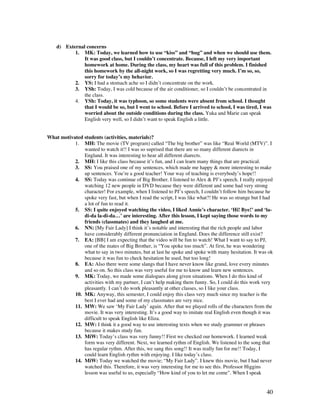 40
d) External concerns
1. MK: Today, we learned how to use “kiss” and “hug” and when we should use them.
It was good class, but I couldn’t concentrate. Because, I left my very important
homework at home. During the class, my heart was full of this problem. I finished
this homework by the all-night work, so I was regretting very much. I’m so, so,
sorry for today’s my behavior.
2. YS: I had a stomach ache so I didn’t concentrate on the work.
3. YSh: Today, I was cold because of the air conditioner, so I couldn’t be concentrated in
the class.
4. YSh: Today, it was typhoon, so some students were absent from school. I thought
that I would be so, but I went to school. Before I arrived to school, I was tired, I was
worried about the outside conditions during the class. Yuka and Marie can speak
English very well, so I didn’t want to speak English a little.
What motivated students (activities, materials)?
1. MH: The movie (TV program) called “The big brother” was like “Real World (MTV)”. I
wanted to watch it!! I was so suprised that there are so many different diarects in
England. It was interesting to hear all different diarects.
2. MH: I like this class because it’s fun, and I can learn many things that are practical.
3. SS: You praised one of my sentences, which made me happy  more interesting to make
up sentences. You’re a good teacher! Your way of teaching is everybody’s hope!!
4. SS: Today was continue of Big Brother. I listened to Alex  PJ’s speech. I really enjoyed
watching 12 new people in DVD because they were different and some had very strong
character! For example, when I listened to PJ’s speech, I couldn’t follow him because he
spoke very fast, but when I read the script, I was like what?! He was so strange but I had
a lot of fun to read it.
5. SS: I quite enjoyed watching the video, I liked Annie’s character. ‘Hi! Bye!’ and ‘la-
di-da la-di-da…’ are interesting. After this lesson, I kept saying those words to my
friends (classmates) and they laughed at me.
6. NN: [My Fair Lady] I think it’s notable and interesting that the rich people and labor
have considerably different pronunciation in England. Does the difference still exist?
7. EA: [BB] I am expecting that the video will be fun to watch! What I want to say to PJ,
one of the mates of Big Brother, is “You spoke too much”. At first, he was wondering
what to say in two minutes, but at last he spoke and spoke with many hesitation. It was ok
because it was fun to check hesitation he used, but too long!
8. EA: Also there were some slangs that I have never know like grand, love every minutes
and so on. So this class was very useful for me to know and learn new sentences.
9. MK: Today, we made some dialogues along given situations. When I do this kind of
activities with my partner, I can’t help making them funny. So, I could do this work very
pleasantly. I can’t do work pleasantly at other classes, so I like your class.
10. MK: Anyway, this semester, I could enjoy this class very much since my teacher is the
best I ever had and some of my classmates are very nice.
11. MW: We saw ‘My Fair Lady’ again. After that we played rolls of the characters from the
movie. It was very interesting. It’s a good way to imitate real English even though it was
difficult to speak English like Eliza.
12. MW: I think it a good way to use interesting texts when we study grammer or phrases
because it makes study fun.
13. MiW: Today’s class was very funny!! First we checked our homework. I learned weak
form was very different. Next, we learned rythm of English. We listened to the song that
has regular rythm. After this, we sang this song!! It was really fun for me!! Today, I
could learn English rythm with enjoying. I like today’s class.
14. MiW: Today we watched the movie; “My Fair Lady”. I knew this movie, but I had never
watched this. Therefore, it was very interesting for me to see this. Professor Higgins
lesson was useful to us, especially “How kind of you to let me come”. When I speak
 