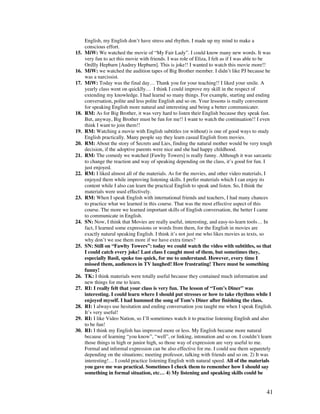 41
English, my English don’t have stress and rhythm. I made up my mind to make a
conscious effort.
15. MiW: We watched the movie of “My Fair Lady”. I could know many new words. It was
very fun to act this movie with friends. I was role of Eliza, I felt as if I was able to be
Ordlly Hepbarn [Audrey Hepburn]. This is joke!! I wanted to watch this movie more!!
16. MiW: we watched the audition tapes of Big Brother member. I didn’t like PJ because he
was a narcissist.
17. MiW: Today was the final day… Thank you for your teaching!! I liked your smile. A
yearly class went on quicklly… I think I could improve my skill in the respect of
extending my knowledge. I had learnd so many things. For example, starting and ending
conversation, polite and less polite English and so on. Your lessons is really convenient
for speaking English more natural and interesting and being a better communicater.
18. RM: As for Big Brother, it was very hard to listen their English because they speak fast.
But, anyway, Big Brother must be fun for me!! I want to watch the continuation!! I even
think I want to join them!!
19. RM: Watching a movie with English subtitles (or without) is one of good ways to study
English practically. Many people say they learn casual English from movies.
20. RM: About the story of Secrets and Lies, finding the natural mother would be very tough
decision, if the adoptive parents were nice and she had happy childhood.
21. RM: The comedy we watched [Fawlty Towers] is really funny. Although it was sarcastic
to change the reaction and way of speaking depending on the class, it’s good for fun. I
just enjoyed.
22. RM: I liked almost all of the materials. As for the movies, and other video materials, I
enjoyed them while improving listening skills. I prefer materials which I can enjoy its
content while I also can learn the practical English to speak and listen. So, I think the
materials were used effectively.
23. RM: When I speak English with international friends and teachers, I had many chances
to practice what we learned in this course. That was the most effective aspect of this
course. The more we learned important skills of English conversation, the better I came
to communicate in English.
24. SN: Now, I think that Movies are really useful, interesting, and easy-to-learn tools… In
fact, I learned some expressions or words from them, for the English in movies are
exactly natural speaking English. I think it’s not just me who likes movies as texts, so
why don’t we use them more if we have extra times?
25. SN: Still on “Fawlty Towers”: today we could watch the video with subtitles, so that
I could catch every joke! Last class I caught most of them, but sometimes they,
especially Basil, spoke too quick, for me to understand. However, every time I
missed them, audiences in TV laughed! How frustrating! There must be something
funny!
26. TK: I think materials were totally useful because they contained much information and
new things for me to learn.
27. RI: I really felt that your class is very fun. The lesson of “Tom’s Diner” was
interesting. I could learn where I should put stresses or how to take rhythms while I
enjoyed myself. I had hummed the song of Tom’s Diner after finishing the class.
28. RI: I always use hesitation and ending conversation you taught me when I speak English.
It’s very useful!
29. RI: I like Video Nation, so I’ll sometimes watch it to practise listening English and also
to be fun!
30. RI: I think my English has improved more or less. My English became more natural
because of learning “you know”, “well”, or linking, intonation and so on. I couldn’t learn
those things in high or junior high, so those way of expression are very useful to me.
Formal and informal expression can be also effective for me. I could use them separetely
depending on the situations; meeting professor, talking with friends and so on. 2) It was
interesting!… I could practice listening English with natural speed. All of the materials
you gave me was practical. Sometimes I check them to remember how I should say
something in formal situation, etc… 4) My listening and speaking skills could be
 