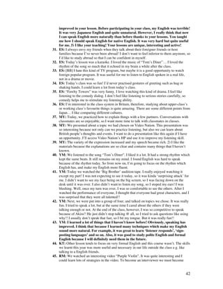 42
improved in your lesson. Before participating in your class, my English was terrible!
It was very Japanese English and quite unnatural. However, I really think that now
I can speak English more naturally than before thanks to your lessons. You taught
me how I should speak English for native English. It was very hard but quite useful
for me. 5) I like your teaching! Your lessons are unique, interesting and active!
31. ES: I always envy my friends when they talk about their foreigner friends or host
families because I’ve never been abroad! I don’t want to feel inferior to them anymore, so
I’d like to study abroad so that I can be confident in myself.
32. ES: Today’s lesson was a karaoke. I loved the music of “Tom’s Diner”… I loved the
rhythm of the song so much that it echoed in my brain a while after the class.
33. ES: [BB] I hate this kind of TV program, but maybe it is a good opportunity to watch
foreign popular program. It was useful for me to listen to English spoken in a real life,
not in a drama or movie.
34. ES: Today’s class was so fun! I’d never practised gestures of greeting such as hug or
shaking hands. I could learn a lot from today’s class.
35. ES: “Fawlty Towers” was very funny. I love watching this kind of drama. I feel like
listening to the comedy dialog. I don’t feel like listening to serious stories carefully, so
comedy helps me to stimulate my listening ability.
36. ES: I’m interested in the class system in Britain, therefore, studying about upper-class’s
or working class’s favourite things is quite amazing. There are some different points from
Japan… I like comparing different cultures.
37. MY: Today, we practiced how to explain things with a few partners. Conversations with
classmates are so enjoyable, so I want more time to talk with classmates in classes.
38. MY: We presented about a topic we had chosen on Video Nation. This presentation was
so interesting because not only can we practice listening, but also we can learn about
British people’s thoughts and events. I want to do a presentation like this again if I have
an opportunity. I’ll access Video Nation’s HP and use it to improve my listening skill.
39. MY: The variety of the expression increased and my speech became rich. 2) I like the
materials because the explanations are so clear and contains many things that I haven’t
known.
40. YM: We listened to the song “Tom’s Diner”. I liked it a lot. It had a strong rhythm which
kept the same beats. It still remains on my mind. I found English was hard to speak
because of the rhythm today. So from now on, I’m going to focus on the rhythm which
English has, and make my English more fluent.
41. YM: Today we watched the ‘Big Brother’ audition tape. I really enjoyed watching it
except my part! I was not expecting to see it today, so it was kinda ‘surprising attack’ for
me. I didn’t want to see my face being on the big screen, so I was facing down on the
desk until it was over. I also didn’t want to listen my song, so I stoped my ears! I was
blushing. Well, once my turn was over, I was so comfortable to see the others. After I
watched the performance of everyone, I thought that everyone had great characters, and I
was surprised that they were all talented!!
42. YM: Next, we were put into a group of four, and talked on topics we chose. It was really
fun. I tried to speak a lot, but at the same time I cared about the others if they were
talking enough or not. At the end of the class, however, I was so competitive to speak
because of Akira!! He just didn’t stop talking @ all, so I tried to ask questions like using
why!! I usually don’t speak that fast, so I bit my tongue. But it was really fun!!
43. YM: I learned a lot of things that I haven’t know before! Obviously, speaking has
improved. I think that because I learned many techniques which make my English
sound more natural. For example, it was great to learn ‘listener responds’, ‘sign-
posting languages’ and so on. Also, it was good to study polite English and formal
English because I will definitely need them in the future.
44. KT: Other lesson tends to focus on very formal English and this course wasn’t. The skills
we learnt this year was more useful and necessary in our life outside the class e.g. like
talking to a English friends.
45. RM: We watched an interesting video “Purple Violin”. It was quite interesting and I
could learn lots of strategies in the video. To become an interviewer we must become
 