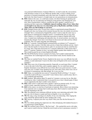 43
very good and skilled listener, I realized. Moreover, we had to make the conversations
wide and deep as much as we can. While the speaker talks, we have to think of next
questions or comment immediately and at the same time. It might be very difficult and
hard work, but when I master it, it might make me very great person in communications.
46. RM: I think in this class, we could learn mainly a lot about listening  speaking and
especially the way of expressing our feeling by using gestures and changing the voice
tone. Since I learned them, I observe carefully the native speaker’s natural way of
speaking and their expressions. I definitely enjoyed watching videos. Every videos that
you brought to our class was very interesting such as Big Brother and Babe. In these
videos, there are full of things we can learn.
47. KM: [changed classes after 1st term from control to experimental groups] Honestly I
thought your class was boring in first semester because the class was mainly text activity.
I thought “this is communicative English III so I don’t want to study the same way as
high school or communicative English I and II”. I considered the class as easy class.
Once I think so, it is difficult to keep high motivation to improve English skill in the
class. I wanted more challenging and enjoyable class. In second semister, my mind was
dramatically changed. Your class I were based on discussion and video activity without
textbooks. This was really enjoyable and challenging.
48. KM: In 1st
semester, I learned English communication on textbook. In 2nd
semester I
learned by video or prints. I felt that video activity is better than textbook activity. I don’t
know why but maybe it is because that in video we can learn not only by sound but also
by visual. Also, I had more discussion in 2nd
semester I think this is other reason why I
prefer 2nd
semester. Students in class 1 are better English speaker than students in class 2.
This would be good for me to learn English efficiently.
49. YS: The DVD (Fawlty Towers) seemed to be funny, but I couldn’t understand the
conversation. So I could laugh not by the conversation words, but the situation in the
screen.
50. YS: Then we watched Fawlty Towers. English in the movie was very difficult, but with
subtitles, I could understand. I want to be able to hear all English in this movie and laugh
someday!!
51. YH: There were a lot of interesting materials. Especially we used many films. I wanted
to see to the ends. In the films, native speakers appears. So, we could learn natural
English. Sometimes it was difficult for me to listen. But it was good exercises. I could
enjoy this year. I couldn’t learn speaking last year, but in this course, there were a lot of
occasions to communicate with other people. So, it was very fun.
52. KH: Today, we watched the last scene of “Around the World in 80 Days”. To travel
around the world in 80 days is successful!! I don’t believe that it could be done. But it’s
very wonderful and interesting.
53. KH: [students’ BB audition tapes] To speak for 3 minutes is not easy for me. But after
watching my video, I understood what is not good for me or how I should speak. If there
was no opportunity like that I couldn’t notice about it.
54. KH: I didn’t know I could listen native speaker’s speech on internet easily. It’s very
useful to study, especially listening so I’d like to use useful links like it.
55. KH: In this course, we used lots of and kinds of materials. Most of them were interesting.
Your materials were so unique that I could enjoy them. But I wanted to watch the films
from the beginning to the end.
56. YK: The materials were sometimes difficult, but they were interesting and useful. Alex
gave me a lot of chances to speak and listen to English, it was very effective.
57. TK: We sang a song, focusing on its rhythm. It was very interesting. After singing the
song, I heard the speech made by native speakers like a song.
58. TK: Anyway, I enjoyed your class very much! I like your class the best because it’s
useful.
59. TY: Yes I think speaking has improved a lot. I like roll-playing with students because it
was practicing to speak English.
60. NM: We watched a part of movie “My Fair Lady”…We watched this movie a bit today
and I want to watch to the last. I think this movie teach us how to pronounce correctly. I
 