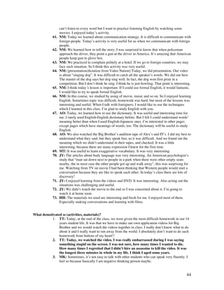 44
can’t listen to every word but I want to practice listening English by watching some
movies. I enjoyed today’s activity.
61. NM: Today we learned about communication strategy. It is difficult to communicate with
foreign people. Today’s activity is very useful for us when we communicate with foreign
people.
62. NM: We learned how to tell the story. I was surprised to know that when policeman
approach the driver, they point a gun at the driver in America. It’s amazing that American
people keep gun in glove box.
63. NM: We practiced to complain politely at a hotel. If we go to foreign countries, we may
face such situation. So I think this activity was very useful.
64. NM: [presentation/dictation from Video Nation] Today, we did presentation. Our video
is about “singing dog”. It was difficult to catch all the speaker’s words. We did our best.
The master of the dog says her dog sing well. In fact, the dog won first prize in a
competition. But I don’t think he sing. I think he is just howling. That point is interesting.
65. NM: I think today’s lesson is important. If I could use formal English, it would fantastic.
I would like to try to speak formal English.
66. NM: In this course, we studied by using of movie, music and so on. So I enjoyed learning
English. Sometimes topic was difficult, homework was hard, but most of the lessons was
interesting and useful. When I talk with foreigners, I would like to use the techniques
which I learned in this class. I’m glad to study English with you.
67. AO: Today, we learned how to use the dictionary. It was useful and interesting time for
me. I rarely used English-English dictionary before. But I felt I could understand words’
meaning better than when I used English-Japanese ones. I’m interested in other pages
except pages which have meanings of words, too. The dictionary will be useful to study
English.
68. AO: We also watched the Big Brother’s audition tape of Alex’s and PJ’s. I did my best to
understand what they said, but they speak fast, so it was difficult. And we found out the
meaning which we didn’t understand in their tapes, and checked. It was a little
interesting, because there are many expression I knew for the first time.
69. MT: It was useful to learn exaggerative vocabulary. It was very interesting.
70. JY: The articles about body language was very interesting. An American psychologist’s
study that “man sat down next to people in a park when there were other empty seats
nearby, the in most case the other people got up and walk away”, this was surprising for
me. Watching from TV on movie I had been thinking that Western people would start a
conversation because they are like to speak each other. In today’s class there are lots of
discovery!
71. JY: I enjoyed learning from the videos and DVD. It was interesting. Also acting out the
situations was challenging and useful.
72. JY: We didn’t watch the movie to the end so I was concerned about it. I’m going to
watch it at home soon.
73. HH: The materials we used are interesting and fresh for me. I enjoyed most of them.
Especially making conversations and learning with films.
What demotivated ss (activities, materials)?
1. TT: Today, at the end of the class, we were given the most difficult homework in our 14
years student life. It was that we have to make our own application videos for Big
Brother and we would watch the videos together in class. I really don’t know what to do
about it and I really want to run away from the world. I absolutely don’t want to do such
homework from bottom of my heart!!
2. TT: Today, we watched the video. I was really embarrassed during I was saying
something stupid on the screen. I was not sure, how many times I wanted to die.
How many times I regretted that I didn’t hire an assassine to kill the video. It was
the longest three minutes in whole in my life. I think I aged some years.
3. MK: Sometimes, it’s not easy to talk with other students who can speak very fluently. I
feel so because basically I am negative thinking person maybe.
 