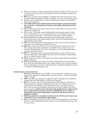 45
4. YS: Final comments: 1) I think my English didn’t change 2) Boring 3) I didn’t have such
a memory 4) I could see other’s body language 5) I don’t have nothing to suggest 6) no
other comments.
5. RM: It was very hard to listen to Mellow T’s English. Since I don’t like rap music and
it’s hard to understand rapper like Mellow T (gangster), it was not so interesting, actually.
6. TK: The activity I didn’t enjoy was video recording because I hated to be recorded by
someone and watched it!!
7. YM: I didn’t like the class which focused on the parts that I’m not good at because
they were hard… I understand I can’t improve my English without practice but it
was boring.
8. AN: To tell the truth, I didn’t like “Fawlty Towers”. I didn’t think it’s funny, also it was
hard for me to understand.
9. YS: You said, “We’ll make a speech for Big Brother and record the speech on video,
then we’ll watch them”. I was very surprised. For me, it wasn’t happy subject. It’s ok
only to record it on video, but… I don’t want my classmates to watch my speech.
10. YS: In English II class [reading  writing class], the teacher speaks so much, so I
become tired and not to like hearing English a little. I don’t have enough English skill to
understand the teacher speaks.
11. YH: I don’t like speak in front of other people. So, I don’t want classmates to watch my
video tape. I’m so unwilling to do it that I want to cry…
12. KH: Today’s lesson was a bit boring. I want to talk with every classmate. Now, we sit
the same place and with the same partner. I would like to have a chance to do some
activities with other partner. If you give us the chance, we can be more friendly and we
can make good mood to speak.
13. KH: You said Japanese were very quiet and didn’t speak a lot. I don’t think so and it
made me a little angry. I think Japanese just don’t have the confidence to speak English
like me, so I hope you don’t say that.
14. MI: Not enjoy: It was when I took a partner who wanted to speak Japanese than English
during role-playing.
15. MT: We learned telling story again. I don’t like it. I like making stories and writing it
down. But I don’t like telling because I can’t express feeling. I can’t act well. In addition,
I didn’t understand the story I don’t understand where is interesting though that’s because
I’m Japanese and thinking Japanese way.
Comments on pre-  post-course tests
1. NN: I always think that the score of TOEFL isn’t a good criterion of judging one’s real
English level, especially in speaking ability, so the test you gave… was more useful than
TOEFL, I thought.
2. MiW: I also didn’t do a good job in computer test [DCT]. Although I have learned how
to speak Polite and Casual English, I could not use it properly.
3. RM: I was very shy when I was taking speaking test today!! Because everybody was
behind me and they could hear my speaking. I don’t have self-confidence yet, so I was
afraid what they were thinking. Almost all students in class 1 can speak so fluently.
That’s why I was nervous. I thought I could do better if I did it in another room, not in
front of everyone. A girl in class 1, who doesn’t take speaking test yet, said to me that
she was able to listen the questions and she was thinking the answers a little, so
when she take the test, she would prepare some answers. My turn was first, so I
thought it’s not fair!!
4. RM: I took an interview test [IELTS oral interview] by Mr Flynn last Fryday. I was
a little bit nervous, so I’m afraid if I made mistake…
5. SN: [ss-ss roleplay] In our play, I was really at a loss to ask him questions, for Yu always
said “No” to me. I thought he should have said yes to get conversations more lively even
if it were not true.
 
