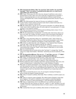 48
26. HM: I learned some idioms. I like “my cup of tea”. But, I prefer “my cup of hot
chocolate”. That’s very pretty. I remembered the idiom now, so I want to use it
when I find a guy who is my type.
27. HM: Today’s lesson gave me a new discovery, because I could know some correct
pronunciation of words. There were some words that I misunderstood to remember. I
think it’s interesting that there are some words that have different sounds between
America and England. But I wanna remember English pronunciation, because I’ll go to
Australia.
28. HM: I also think grammar has improved, because you explained it in details.
29. Yosuke Tanaka: I made sentences using the words which is related with friends. It is
effective way to memorize words for me.
30. MN: We studied about –ing and –ed. I’m not good at using them. It is difficult! Because
I didn’t know which I should use them. Of course right now I can understand it! To study
grammar is very useful for writing!!
31. MN: Then we learned grammar of defining and non-defining relative clause. I’m not
good at English grammar, so it was very useful.
32. MN: We also learned about “Conditionals”. To tell the truth, I don’t know when to use
them very much. So, I couldn’t use these sentences in the conversations. But thanks to
today’s class, I could know how to use them well!! I’ll try to use them to express my
feelings.
33. MN: today’s most interesting subject was “onomatopeic words”. Some of them are
unfamiliar and difficult to express. Because I’d never used onomatopeic words in daily
conversation. Also it is different from Japanese. I really enjoyed today’s subject.
34. MN: At first we talked about the scale of frequency. I was surprised when I found the
word with “quite” means less frequency than the one without it.
35. NY: Today, when I said “My dog is very luxurious”, my teacher said that was wrong.
And I learned that I should use “spoilt” in that situation. I think there’re a lot of words
that I am misunderstanding.
36. NY: I remembered that my teacher told me that “had better” is stronger than “should”
when I was a high school student. “Had better” intend that you must do indirectly. Is that
true??
37. MT: We learned the difference “Do you ever…?” and “Have you ever…?” I didn’t
know the difference so I was very happy to understand the difference.
38. MT: Today, we learned the present perfect tense. I didn’t know when the present perfect
tense would be used until today’s class, but I could understand a little.
39. YI: I was very glad to know the order of adjective. I had confused about this.
40. YI: We studied also about vocabulary about birth, marriage and death. There were a few
words I’d already known. I realized that I have a small vocabulary of English.
41. NI: Today we learned onomatopoeic word. Japanese has a lot of onomatopoeic words
and I like using them when I write a sentence or talk with someone. However, I hardly
knew English ones. Also, they are quite different from Japanese ones. They are helpful to
imagine a sight so that I was interested in them. Different way of expressing sound is
interesting.
42. NK: Today we learned the passive voice. It’s not negative meaning! [In Japanese,
passive usually has negative semantic prosody].
43. NK: Today we learned vocabulary about body. These vocabulary is useful to express our
feeling.
44. NK: Today we enjoyed a game in English. The width of pitch of English is larger than
that of Japanese. So maybe it is difficult for native speaker to understand Japanese
English. We cannot say which good language is. I like both Japanese and English.
45. NK: Today we talked about cook. It was difficult for me to tell boil and steam, for
example, before this class, because we often use “ yuderu” or “yaku” and there is no such
a specific word. Now I understand them better so I want to choose a correct word depend
on occasions.
46. NK: I realized that I have poor vocabulary about animals so I decided to get it.
 