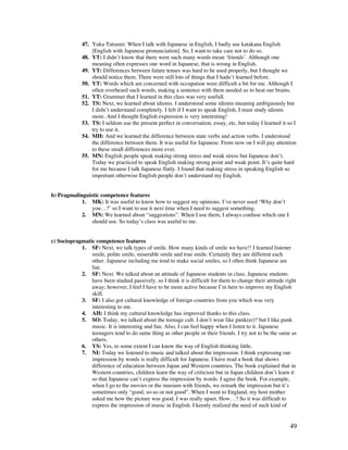 49
47. Yuka Tatsumi: When I talk with Japanese in English, I badly use katakana English
[English with Japanese pronunciation]. So, I want to take care not to do so.
48. YT: I didn’t know that there were such many words mean ‘friends’. Although one
meaning often expresses one word in Japanese, that is wrong in English.
49. YT: Differences between future tenses was hard to be used properly, but I thought we
should notice them. There were still lots of things that I hadn’t learned before.
50. YT: Words which are concerned with occupation were difficult a bit for me. Although I
often overheard such words, making a sentence with them needed us to beat our brains.
51. YT: Grammer that I learned in this class was very usefull.
52. TS: Next, we learned about idioms. I understood some idioms meaning ambiguously but
I didn’t understand completely. I felt if I want to speak English, I must study idioms
more. And I thought English expression is very interesting!
53. TS: I seldom use the present perfect in conversation, essay, etc, but today I learned it so I
try to use it.
54. MH: And we learned the difference between state verbs and action verbs. I understood
the difference between them. It was useful for Japanese. From now on I will pay attention
to these small differences more ever.
55. MN: English people speak making strong stress and weak stress but Japanese don’t.
Today we practiced to speak English making strong point and weak point. It’s quite hard
for me because I talk Japanese flatly. I found that making stress in speaking English so
important otherwise English people don’t understand my English.
b) Pragmalinguistic competence features
1. MK: It was useful to know how to suggest my opinions. I’ve never used ‘Why don’t
you…?’ so I want to use it next time when I need to suggest something.
2. MN: We learned about “suggestions”. When I use them, I always confuse which one I
should use. So today’s class was useful to me.
c) Sociopragmatic competence features
1. SF: Next, we talk types of smile. How many kinds of smile we have!! I learned listener
smile, polite smile, miserable smile and true smile. Certainly they are different each
other. Japanese including me tend to make social smiles, so I often think Japanese are
liar.
2. SF: Next. We talked about an attitude of Japanese students in class. Japanese students
have been studied passively, so I think it is difficult for them to change their attitude right
away; however, I feel I have to be more active because I’m here to improve my English
skill.
3. SF: I also got cultural knowledge of foreign countries from you which was very
interesting to me.
4. AH: I think my cultural knowledge has improved thanks to this class.
5. SO: Today, we talked about the teenage cult. I don’t wear like punk(er)? but I like punk
music. It is interesting and fun. Also, I can feel happy when I listen to it. Japanese
teenagers tend to do same thing as other people or their friends. I try not to be the same as
others.
6. YS: Yes, to some extent I can know the way of English thinking little.
7. NI: Today we listened to music and talked about the impression. I think expressing our
impression by words is really difficult for Japanese. I have read a book that shows
difference of education between Japan and Western countries. The book explained that in
Western countries, children learn the way of criticism but in Japan children don’t learn it
so that Japanese can’t express the impression by words. I agree the book. For example,
when I go to the movies or the musium with friends, we remark the impression but it’s
sometimes only “good, so-so or not good”. When I went to England, my host mother
asked me how the picture was good. I was really upset. How…? So it was difficult to
express the impression of music in English. I keenly realized the need of such kind of
 