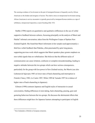 35
The seeming avoidance of involvement on the part of immigrant Koreans is frequently seen by African
Americans as the disdain and arrogance of racism. The relative stress on interpersonal involvement among
African Americans in service encounters is typically perceived by immigrant Korean retailers as a sign of
selfishness, interpersonal imposition, or poor breeding (ibid: 353)
Stubbe (1998) reports on quantitative and qualitative differences in the use of verbal
supportive feedback between cultures, focussing principally on the analysis of Maori and
Pakeha3
informal conversation, taken from the Wellington Corpus of Spoken New
Zealand English. She found that Maori informants in her sample used approximately a
third less verbal feedback than Pakehas, often punctuated by quite long pauses,
supporting previous work which suggests that Maori speakers place greater emphasis on
non-verbal signals than on verbalisation. She believes that the different styles of
communication can cause irritation, confusion or complete misunderstanding, leading to
negative attitudes between the two groups which can have serious consequences,
particularly for the group with less power in New Zealand society, the Maoris (see also
Lehtonen & Sajavaara 1985 on lower rates of back-channeling and interruption in
Finnish; Clancy 1982, Lo Castro 1987, White 1989 & Yamada 1997 for evidence of
higher rates of back-channeling in Japanese).
Gilmore (1998) contrasts Japanese and English styles of interaction in casual
conversation, finding differences in turn-taking, back-channeling, pausing, gaze and
gesturing behaviour between the two groups. He discusses the detrimental effects that
these differences might have for Japanese learners attempting to participate in English
3
New Zealanders of British or European extraction.
 