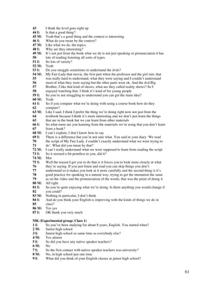 61
43 I think the level goes right up
44 I: Is that a good thing?
45 M: Yeah that’s a good thing and the context is interesting
46 I: What do you mean by the context?
47 M: Like what we do, the topics
48 I: Why are they interesting?
49 M: It’s not just from the book what we do is not just speaking or pronunciation it has
50 lots of reading listening all sorts of types
51 I: So lots of variety?
52 M: Yeah
53 I: Do you struggle sometimes to understand the dvds?
54 M: My Fair Lady that movie, the first part when the professor and the girl met, that
55 was really hard to understand, what they were saying and I couldn’t understand
56 most of what they were saying but the other parts were ok. And the dvd Big
57 Brother, I like that kind of shows, what are they called reality shows? So I
58 enjoyed watching that. I think it’s kind of for young people
59 I: So you’re not struggling to understand you can get the main idea?
60 M: Yeah
61 I: So if you compare what we’re doing with using a course book how do they
62 compare?
63 M: Like I said, I think I prefer the thing we’re doing right now not just from the
64 textbook because I think it’s more interesting and we don’t just learn the things
65 that are in the book but we can learn from other materials
66 I: So what more are you learning from the materials we’re using that you don’t learn
67 from a book?
68 M: I can’t explain, I don’t know how to say
69 I: There is a difference but you’re not sure what. You said in your diary ‘We read
70 the script of My Fair Lady, I couldn’t exactly understand what we were trying to
71 do’. What did you mean by that?
72 M: I can’t really understand what we were supposed to learn from reading the script
73 I: So it seemed a bit pointless to you, did it?
74 M: Mm
75 I: Well the reason I get you to do that is it forces you to look more closely at what
76 they’re saying. If you just listen and read you can skip things you don’t
77 understand so it makes you look at it more carefully and the second thing is it’s
78 good practice for speaking in a natural way, trying to get the intonation the same
79 as on the video and the pronunciation of the words, that was the point of doing it
80 M: All right
81 I: So you’re quite enjoying what we’re doing. Is there anything you would change if
82 you could?
83 M: Nothing in particular, I don’t think
84 I: And do you think your English is improving with the kinds of things we do in
85 class?
86 M: Yes yes
87 I: OK thank you very much
MK (Experimental group: Class 1)
1 I: So you’ve been studying for about 8 years, English. You started when?
2 M: Junior high school
3 I: Junior high school so same time as everybody else?
4 M: Yes almost
5 I: So did you have any native speaker teachers?
6 M: No
7 I: So the first contact with native speaker teachers was university?
8 M: No, in high school just one time
9 I: What did you think of your English classes at junior high school?
 