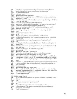66
25 he teaches us very well so in his reading class we’re now reading American
26 novels so he teaches us deeper comprehension, very interesting
27 I: So what are you reading?
28 M: Strawberry Season
29 I: And Practical English, what’s that?
30 M: Practical English is to get high score in TOEIC test so we’re practicing listening
31 or reading TOEIC test
32 I: So looking at what you prefer to study, you put reading and writing number 1 and
33 2. You like those best?
34 M: Yeah I like reading and writing difficult but I like it
35 I: And you put vocabulary and grammar 6 and 7. Why did you put those bottom?
36 M: Vocabulary is my weak point so I don’t like but I have to
37 I: So you put speaking quite low it’s 5th
you don’t like speaking very much?
38 M: Not dislike just weak point
39 I: So the things you’ve put you don’t like are the weaker things for you?
40 M: Yeah
41 I: And you’ve never traveled abroad
42 M: No no
43 I: And you don’t get the chance to speak English outside the class
44 M: In Nara many foreign people come so many foreign people ask me where is the
45 nani nani nani
46 I: Right, ask for directions. So you have quite a lot of practice in Nara?
47 M: Yes
48 I: So taking about the Communicative English class, what have you thought of the
49 course so far?
50 M: Interesting so we have many talking activities so it’s so useful for me because I
51 can’t speak well
52 I: Are there any things you like or don’t like especially?
53 M: Sorry nothing
54 I: What do you think of the 2 coursebooks?
55 M: We use this book few pages in one class so I think a little more pages
56 I: What you want to go faster through it, is that what you mean?
57 M: Yeah and more practice so our talking time is a little too long so we talk but for
58 example today’s activity ‘Dancing’ for example Japanese students don’t dancing
59 so much so we don’t have anything to say so we want to skip, not skip but a little
60 faster
61 I: Sometimes it’s difficult to know how quick to go because quite often students are
62 a bit slow to think of ideas but I understand what you mean about dancing, not
63 such a good topic
64 M: For Japanese, yeah
65 I: What about the other book Face to Face?
66 M: Well, I love this kind of book. So far we have learned who we are or what’s the
67 best friend, to know ourselves so it’s so interesting so we have never done before,
68 quite different from our experience we have
69 I: Previous experience yeah
MU (Control group: Class 2)
1 I: So you’ve been learning English for 7 years so you started in junior high school
2 did you?
3 M: Yes
4 I: So did you have any native speaker teachers?
5 M: No
6 I: So your first native speaker teacher was at university was it?
7 M: Yes my hometown is very country [rural] so I saw foreigners so I saw 2 or 3
8 foreigners in my hometown
9 I: Where’s your hometown?
 