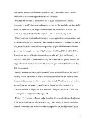 36
conversation and suggests that awareness raising and practice of the target culture’s
interaction style could be of great benefit in the classroom.
Boxer (2002) provides an excellent review of recent research in cross-cultural
pragmatics in social, educational and workplace contexts. She concludes that, in a world
where the opportunities for people from distinct speech communities to interact are
increasing, cross-cultural understanding will become increasingly important.
Many researchers point out that in instances of cross-cultural miscommunication, such
as those illustrated above, it is usually the minority group members who have the most to
lose, denied access to valued resources or positions by gatekeepers from the dominant
group (see, for example, Loveday 1982, Gumperz 1990, Chick 1996, Schiffrin 1996).
From the perspective of foreign language learners, who will often find themselves as
minorities, being able to understand and adapt towards the sociopragmatic norms of the
target culture will therefore be crucial if they hope to gain control of the situations they
find themselves in.
But can sociopragmatics be taught? Although many sociolinguists stress the value of
teaching cultural differences in order to avoid miscommunication, the evidence in the
literature to demonstrate its effectiveness is rather limited. What there is, however, does
suggest that when learners are exposed to input illustrating cultural variation in
behavioural norms, in conjunction with awareness raising and practice activities, their
sociopragmatic competence can be improved.
Collett (1971), in his well-known study, found that it was possible to train Englishmen
in the non-verbal behaviour of Arabs. After only 10-15 minutes of specific training on
common features of Arab interaction and a single practice run, an experimental group
 