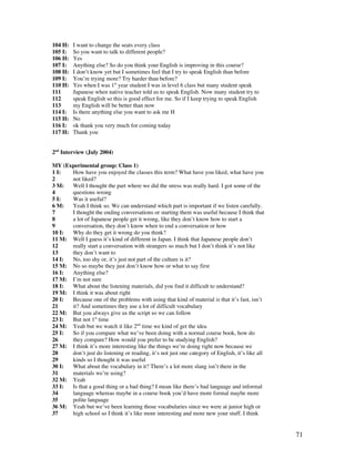 71
104 H: I want to change the seats every class
105 I: So you want to talk to different people?
106 H: Yes
107 I: Anything else? So do you think your English is improving in this course?
108 H: I don’t know yet but I sometimes feel that I try to speak English than before
109 I: You’re trying more? Try harder than before?
110 H: Yes when I was 1st
year student I was in level 6 class but many student speak
111 Japanese when native teacher told us to speak English. Now many student try to
112 speak English so this is good effect for me. So if I keep trying to speak English
113 my English will be better than now
114 I: Is there anything else you want to ask me H
115 H: No
116 I: ok thank you very much for coming today
117 H: Thank you
2nd
Interview (July 2004)
MY (Experimental group: Class 1)
1 I: How have you enjoyed the classes this term? What have you liked, what have you
2 not liked?
3 M: Well I thought the part where we did the stress was really hard. I got some of the
4 questions wrong
5 I: Was it useful?
6 M: Yeah I think so. We can understand which part is important if we listen carefully.
7 I thought the ending conversations or starting them was useful because I think that
8 a lot of Japanese people get it wrong, like they don’t know how to start a
9 conversation, they don’t know when to end a conversation or how
10 I: Why do they get it wrong do you think?
11 M: Well I guess it’s kind of different in Japan. I think that Japanese people don’t
12 really start a conversation with strangers so much but I don’t think it’s not like
13 they don’t want to
14 I: No, too shy or, it’s just not part of the culture is it?
15 M: No so maybe they just don’t know how or what to say first
16 I: Anything else?
17 M: I’m not sure
18 I: What about the listening materials, did you find it difficult to understand?
19 M: I think it was about right
20 I: Because one of the problems with using that kind of material is that it’s fast, isn’t
21 it? And sometimes they use a lot of difficult vocabulary
22 M: But you always give us the script so we can follow
23 I: But not 1st
time
24 M: Yeah but we watch it like 2nd
time we kind of get the idea
25 I: So if you compare what we’ve been doing with a normal course book, how do
26 they compare? How would you prefer to be studying English?
27 M: I think it’s more interesting like the things we’re doing right now because we
28 don’t just do listening or reading, it’s not just one category of English, it’s like all
29 kinds so I thought it was useful
30 I: What about the vocabulary in it? There’s a lot more slang isn’t there in the
31 materials we’re using?
32 M: Yeah
33 I: Is that a good thing or a bad thing? I mean like there’s bad language and informal
34 language whereas maybe in a course book you’d have more formal maybe more
35 polite language
36 M: Yeah but we’ve been learning those vocabularies since we were at junior high or
37 high school so I think it’s like more interesting and more new your stuff. I think
 