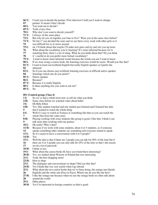 74
66 Y: I want you to decide the partner. First interview I told you I want to change
67 partner. It means I don’t decide
68 I: You want me to decide?
69 Y: Yeah, every class
70 I: Why don’t you want to decide yourself?
71 Y: I always sit the same place
72 I: But why do you sit together you four or five? Were you in the same class before?
73 Y: No but 1st
you decided the seats and we are there every week with other girls so it
74 was difficult for us to move around
75 I: ok, I’ll think about that maybe I’ll make new pairs and try and mix you up more.
76 What about the vocabulary you’re learning? It’s more informal because we’re
77 watching films, there’s a lot of slang. What do you think about that? Do you think
78 it’ s useful or do you prefer more formal vocabulary?
79 Y: I want to know more informal words because the words you use I want to know
80 I: If we were using a course book, the listening exercises would be easier. Would you like that?
81 Y: I want to learn not textbook English but really English speaker so I prefer the
82 informal
83 I: So if you can choose easy textbook listening exercises or difficult native speaker
84 listenings which one do you prefer?
85 Y: Native speaker
86 I: Because?
87 Y: Because it is really English
88 I: Is there anything else you want to ask me?
89 Y: No
HY (Control group: Class 4)
1 I: So we’ve had a whole term now so tell me what you think
2 H: Some class before we watched video about ballet
3 I: Oh Billy Elliot
4 H: Yes. One student watched and one student just listened and I listened but after
5 that I wanted to watch the whole thing
6 I: Well it’s easy to watch in Tsutaya or something like that so you can watch the
7 whole film from the video store
8 H: Playing working with some students like group is good, I like that. I think I can
9 talk more than working with one partner
10 I: Oh really? Why’s that?
11 H: Because if we work with some students, about 4 or 5 students, so if someone
12 speaks something other students say something and everyone started to speak
13 I: So it’s easier to have a conversation with 4 or 5 people?
14 H: Yes
15 I: Well the idea is that if there are 2 people you can talk for 50% of the time but if
16 there are 4 or 5 people you can only talk for 25% of the time so that’s the reason
17 we do a lot of pairwork
18 H: I think so too
19 I: What about the course books H, have you found them interesting?
20 H: Yes, we studied about Warsaw in Poland that was interesting
21 I: Yeah, the best shopping street
22 H: How to shop
23 I: The dialogues and conversations in shops? Did you like that?
24 H: Yes I think that was very useful when I go abroad
25 I: What about the two course books that we’ve been doing, the orange one [Inside
26 English] and the white one [Face to Face]. Which one do you like the best?
27 H: I like the orange one because when we use the orange book we often talk about
28 around the world
29 I: Other places
30 H: Yes I’m interested in foreign countries so that is good
 