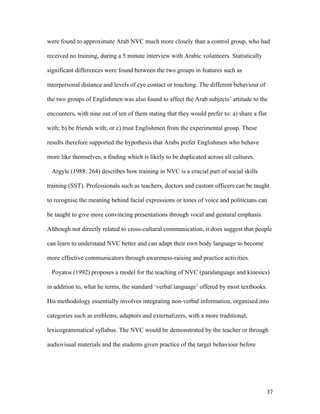 37
were found to approximate Arab NVC much more closely than a control group, who had
received no training, during a 5 minute interview with Arabic volunteers. Statistically
significant differences were found between the two groups in features such as
interpersonal distance and levels of eye contact or touching. The different behaviour of
the two groups of Englishmen was also found to affect the Arab subjects’ attitude to the
encounters, with nine out of ten of them stating that they would prefer to: a) share a flat
with; b) be friends with; or c) trust Englishmen from the experimental group. These
results therefore supported the hypothesis that Arabs prefer Englishmen who behave
more like themselves, a finding which is likely to be duplicated across all cultures.
Argyle (1988: 264) describes how training in NVC is a crucial part of social skills
training (SST). Professionals such as teachers, doctors and custom officers can be taught
to recognise the meaning behind facial expressions or tones of voice and politicians can
be taught to give more convincing presentations through vocal and gestural emphasis.
Although not directly related to cross-cultural communication, it does suggest that people
can learn to understand NVC better and can adapt their own body language to become
more effective communicators through awareness-raising and practice activities.
Poyatos (1992) proposes a model for the teaching of NVC (paralanguage and kinesics)
in addition to, what he terms, the standard ‘verbal language’ offered by most textbooks.
His methodology essentially involves integrating non-verbal information, organised into
categories such as emblems, adaptors and externalizers, with a more traditional,
lexicogrammatical syllabus. The NVC would be demonstrated by the teacher or through
audiovisual materials and the students given practice of the target behaviour before
 