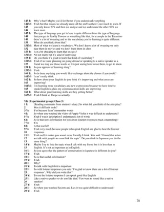 78
143 I: Why’s that? Maybe you’d feel better if you understood everything
144M: Yeah but that means we already know all the stuff so there’s not much to learn. If
145 you only know 50% and then we analyse and we understand the other 50% we
146 learn more
147 I: The type of language you get in here is quite different from the type of language
148 that you get in Fawlty Towers or something like that, for example in the Tarantino
149 there’s a lot of swearing and so the vocabulary you’re learning is quite different.
150 What do you think about that?
151M: Most of what we learn is vocabulary. We don’t know a lot of swearing we only
152 hear them in movies and we don’t learn them in class
153 I: Is it a bit shocking to learn that in class?
154M: No not really but it’s kind of surprising
155 I: Do you think it’s good to learn that kind of vocabulary?
156M: Yeah if we were planning on going abroad or speaking to a native speaker as a
157 friend we may use those words so I’m just seeing how to use them, to get to know
158 I: So you approve of learning slang?
159M: Yeah
160 I: So is there anything you would like to change about the classes if you could?
161M: I can’t really think
162 I: So how about your English do you think it’s improving and what areas are
163 improving?
164M: I’m learning more vocabulary and new expressions because we have time to
165 speak English in class my communication skills are improving
166 I: What about your listening skills are they getting better?
167M: Yeah I think so I hope so actually
YK (Experimental group: Class 3)
1 I: [Reading comments from student’s diary] So what did you think of the role-play?
2 Was it difficult to do?
3 Y: Yes because I can’t remember words
4 I: So when you watched the video of Purple Violin it was difficult to understand?
5 Y: Yeah I watch description I understand a lot of words
6 I: So is that new information for you about listener responses [back-channeling]?
7 Y: Yes
8 I: Is that useful?
9 Y: Yeah very much because people who speak English are glad to hear the listener
10 responses
11 I: Yeah well it makes you sound more friendly I think. You said ‘I found that when
12 we talk with people we must link the topic’. Do you think in Japanese you do the
13 same thing?
14 Y: Maybe I try to link the topic when I talk with my friend but it is less than in
15 English. It’s not as important as in English.
16 I: So you agree that the pattern of conversation in Japanese is different do you?
17 Y: Yeah
18 I: So is that useful information?
19 Y: Yeah
20 I: Why?
21 Y: To talk with English it is important
22 I: So with listener responses you said ‘I’m glad to know there are a lot of listener
23 responses’. Why did you write that?
24 Y: To use the listener response I can speak good like English
25 I: Like a native speaker so do you like that? You want to sound like a native
26 speaker?
27 Y: Yeah
28 I: So when you watched Secrets and Lies it was quite difficult to understand?
29 Y: Yeah
 