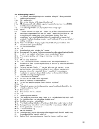 80
MU (Control group: Class 2)
1 I: So you said ‘it was useful to practice intonation in English’. Have you studied
2 much about intonation?
3 M: No I need practice
4 I: How is your listening M? Is it a problem for you?
5 M: My listening skills still is I think superior to another but last time I took TOEFL
6 test I didn’t do well in listening
7 I: You’re talking about the role-playing the scene was very vague
8 M: I think
9 I: Yeah the reason it was vague was I wanted it to be like a real conversation so if I
10 said to you ‘talk about this this and this’ then it’s not a real conversation so I was
11 testing how well you can make a real conversation. You say about your
12 grandfather ‘in my head I had a lot of things I wanted to tell my partner but I
13 couldn’t, I’m afraid of making mistakes when I’m talking’. Why are you afraid of
14 making mistakes?
15 M: Why? Now I’ve been studying English for about 8 or 9 years so I think other
16 students is better speaker than me
17 I: So you’re embarrassed?
18 M: Yes
19 I: But all students make mistakes that’s natural
20 M: But especially I’m poor at English grammar and now I’m taking Practical English
21 1 with 1st
year students so but I make a more mistake than 1st
years
22 I: You say your speaking and writing are becoming worse this term
23 M: Yes
24 I: Do you really think that?
25 M: Yes A said English 2 teacher is little bit not bad but compared with our ex-
26 teacher not so good. He’s talking and talking all the class by himself so we cannot
27 practice speaking
28 I: So on the last page October 22nd
you said ‘when you told your story to your
29 partner you were concentrating on telling the story so I used improper word
30 grammar or tense but I cannot tell the story smoothly if I concentrate on
31 vocabulary or grammar’. So you think you have to choose either telling it
32 smoothly or having correct grammar?
33 M: At this time I can’t do both
34 I: So which do you think is more important?
35 M: I think to tell a story is more important
36 I: So have you been enjoying the classes this term in general?
37 M: Yes
38 I: Which book are you enjoying the most, the orange book [Inside English] or the
39 white book [Face to Face]?
40 M: Face to Face
41 I: Face to Face? You like it more?
42 M: Yes
43 I: What do you like about it?
44 M: This book give us questions about 1 topic so we can talk about a topic more easily
45 I: So what things have you enjoyed the most this term?
46 M: But I like movies so I enjoyed Babe
47 I: You liked watching Babe I see. What do you think of the books? Is the level ok?
48 M: Some people say in this book we have to do what we already did in high school
49 I: So the grammar is a bit easy is it?
50 M: Yes some students say
51 I: Do you think that?
52 M: Sometimes but I’m poor at grammar so I’m happy to study. But this book is easy
53 [Inside English] but listening is difficult
54 I: In here? So if you could change the class what changes would you make?
 