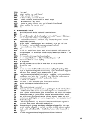 81
55 M: This class?
56 I: Is there anything you would change?
57 M: No I’m satisfied with this class
58 I: So there’s nothing you would change?
59 M: I want to have more chance to speak in front of people
60 I: Like presentations? Why is that?
61 M: I want to be teacher so I want to get used to being in front of people
62 I: Is there anything else you want to say?
63 M: No
HY (Control group: Class 4)
1 I: So the role-play that we did you said it was embarrassing?
2 H: Yes
3 I: You said ‘I wanted to talk about being busy but I couldn’t because I didn’t know
4 how to express that’ what did you mean by that?
5 H: I had many things to do like homework essay and other things and I couldn’t
6 sleep so I was very busy
7 I: So why couldn’t you express that? You can express it to me now can’t you
8 H: Yes but when I was recorded I was very tension and confused
9 I: I see so it’s because of the video camera?
10 H: Yes
11 I: So you said ‘the next time seemed better because I prepared some sentences for
12 the conversation’. Ah because you did the role-play twice so you think the 2nd
one
13 went better?
14 H: Yes I consult a dictionary when I watching Babe
15 I: So you enjoyed the lesson we did about kitchen things did you?
16 H: Yes because there are a lot of laughing
17 I: At my pictures
18 H: And that class was very practical so in the future we can use the class
19 I: So useful to learn
20 H: Yes
21 I: So you said ‘since the 2nd
term I sometimes think my English speaking ability
22 might be improved little by little because talking English became more enjoyable
23 than the 1st
term’. Can you explain what you mean by that?
24 H: I don’t know exactly why I feel enjoyable but I think I can express my feeling or
25 what I want to say better than 1st
term. In 1st
term I didn’t feel good so much in
26 conversation class because I couldn’t speak as other student
27 I: So it made you feel bad?
28 H: Yes but in 2nd
term I decided to speak more without hesitation
29 I: So you changed your mind a little bit did you?
30 H: Yes
31 I: What made you change your mind?
32 H: From long time ago I wanted to be able to speak English fluently but when I was
33 a freshman many other student in class talk in Japanese and teacher told not to
34 speak Japanese but most of them speak in Japanese but now in this class many of
35 students try to speak in English. I think it’s good opportunity and since August I
36 take pre-departure class for study abroad and there are more student who have
37 motivation to speak English so I want to study abroad so I have to practice more I
38 think so I changed
39 I: I don’t really understand why people study English and then speak Japanese to
40 each other in the classes. Why do you think they do it?
41 H: Because talking in Japanese is very easy and we can tell exact thing which we
42 have in mind but in English we can’t tell everything we think and some students
43 really want to talk in English but I think feel shy because other students talk in
44 Japanese
45 I: So if too many people are speaking Japanese everyone will speak it
 