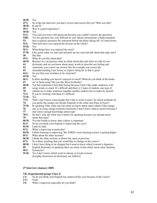 82
46 H: Yes
47 I: So in the job interview you had a severe interviewer did you? Who was that?
48 H: K and N
49 I: Was it a good experience?
50 H: Yes
51 I: You said you were a bit depressed because you couldn’t answer the questions
52H: Yes his question was very difficult he said ‘please demonstrate a flight attendant
53 here so please announce the statement before the plane taking off’ so I don't know
54 I: This term have you enjoyed the lessons on the whole?
55 H: Yes
56 I: What things have you enjoyed the most?
57 H: Like game today we had card and pick up one card and talk about that topic and I
58 like that
59 I: What do you like about that?
60 H: Because we can practice what we think about that and when we talk we use
61 dictionary and we can know about many words to describe our feeling and
62 sometimes you correct our answer like for example you correct the
63 misunderstanding I use luxury to express being bit so that is good
64 I: So you like your mistakes to be corrected?
65 H: Yes
66 I: Is there anything you haven’t enjoyed so much? What do you think of the books
67 we’ve been using? Do you like those textbooks?
68 H: Yes but sometimes I feel little boring because I don’t like make sentences with
69 using words so much. It’s difficult and there is 2 types of student, one type of
70 student try to make sentences together another student tries to make by oneself
71 I: If you’re working with them it’s difficult
72 H: Yes
73 I: That’s true I know some people don’t like to work in pairs. So which textbook do
74 you prefer the orange one [Inside English] or the white one [Face to Face]?
75 H: In speaking I like white one but when we know about other culture I like orange
76 one so in using orange textbook sometimes I don’t know what to answer because I
77 don’t have enough knowledge about topic
78 I: So that’s why the white one is better for speaking because you already know
79 about that topic?
80 H: Yes but I think to know other culture is important
81 I: So do you think your English is improving this year?
82 H: Little by little
83 I: What’s improving in particular?
84 H: I think listening is improving. My TOEFL score listening section is getting higher
85 I: What about the other sections?
86 H: I think the other sections is almost the same as previous
87 I: So is there anything that you would like to change on the course?
88 H: I don’t have thing to be changed but I want to know when I consult a Japanese-
89 English dictionary in speaking there are many words which mean same meaning
90 I: Synonyms?
91 H: Yes I don’t know which word to choose so I want to know
[Lengthy discussion on dictionary use follows]
4th
Interview (January 2005)
YK (Experimental group: Class 3)
1 I: So do you think your English has improved this year because of the course?
2 Y: Yeah
3 I: What’s improved especially do you think?
 