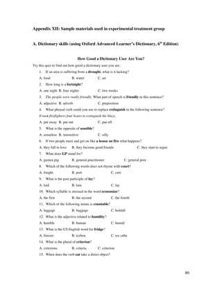 86
Appendix XII: Sample materials used in experimental treatment group
A. Dictionary skills (using Oxford Advanced Learner’s Dictionary, 6th
Edition)
How Good a Dictionary User Are You?
Try this quiz to find out how good a dictionary user you are:
1. If an area is suffering from a drought, what is it lacking?
A. food B. water C. air
2. How long is a fortnight?
A. one night B. four nights C. two weeks
3. The people were really friendly. What part of speech is friendly in this sentence?
A. adjective B. adverb C. preposition
4. What phrasal verb could you use to replace extinguish in the following sentence?
It took firefighters four hours to extinguish the blaze.
A. put away B. put out C. put off
5. What is the opposite of sensible?
A. senseless B. insensitive C. silly
6. If two people meet and get on like a house on fire what happens?
A. they fall in love B. they become good friends C. they start to argue
7. What does GP stand for?
A. guinea pig B. general practitioner C. general post
8. Which of the following words does not rhyme with court?
A. fought B. port C. curt
9. What is the past participle of lay?
A. laid B. lain C. lay
10. Which syllable is stressed in the word economize?
A. the first B. the second C. the fourth
11. Which of the following nouns is countable?
A. luggage B. baggage C. holdall
12. What is the adjective related to humility?
A. humble B. human C. humid
13. What is the US English word for fridge?
A. freezer B. icebox C. ice cube
14. What is the plural of criterion?
A. criterions B. criteria C. criterion
15. When does the verb eat take a direct object?
 