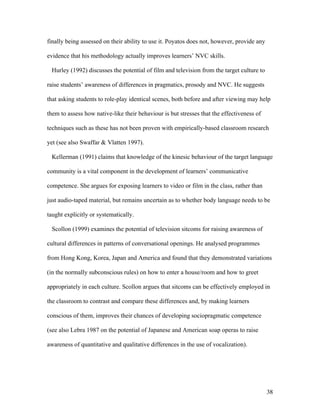 38
finally being assessed on their ability to use it. Poyatos does not, however, provide any
evidence that his methodology actually improves learners’ NVC skills.
Hurley (1992) discusses the potential of film and television from the target culture to
raise students’ awareness of differences in pragmatics, prosody and NVC. He suggests
that asking students to role-play identical scenes, both before and after viewing may help
them to assess how native-like their behaviour is but stresses that the effectiveness of
techniques such as these has not been proven with empirically-based classroom research
yet (see also Swaffar & Vlatten 1997).
Kellerman (1991) claims that knowledge of the kinesic behaviour of the target language
community is a vital component in the development of learners’ communicative
competence. She argues for exposing learners to video or film in the class, rather than
just audio-taped material, but remains uncertain as to whether body language needs to be
taught explicitly or systematically.
Scollon (1999) examines the potential of television sitcoms for raising awareness of
cultural differences in patterns of conversational openings. He analysed programmes
from Hong Kong, Korea, Japan and America and found that they demonstrated variations
(in the normally subconscious rules) on how to enter a house/room and how to greet
appropriately in each culture. Scollon argues that sitcoms can be effectively employed in
the classroom to contrast and compare these differences and, by making learners
conscious of them, improves their chances of developing sociopragmatic competence
(see also Lebra 1987 on the potential of Japanese and American soap operas to raise
awareness of quantitative and qualitative differences in the use of vocalization).
 