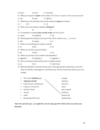 87
A. always B. never C. sometimes
16. What part of speech is square in this sentence? You’ll have to square it with your manager first.
A. verb B. noun C. adjective
17. Which entry in the dictionary tells you the meaning of square given above?
A. 3 B. 9 C. 10
18. What is the correct phonetic spelling of dictionary?
A. B. C.
19. If something or somebody gives you the creeps, how do you feel?
A. excited B. frightened C. shy
20. Which preposition should go in the space? How did the children react ___ the news?
A. with B. against C. to
21. Where can you find pictures of types of animal?
A. A7 B. B3 C. C2
22. Where can you find a map of Australia?
A. A8 B. B14 C. C8
23. Where can you find a list of countries and nationalities?
A. Appendix 1 B. Appendix 2 C. Appendix 3
24. Does an American resume look the same as a British resume?
A. yes B. no C. I don’t know
25. Match the definitions on the left with the terms on the right and then number them to show the
order in which they would appear in a dictionary entry. The first one has been done for you as an
example:
• The word in bold blue type example
• Adj/noun/verb/adv definition
• Look forward to sth/doing sth derivative
• It began to rain heavily. idiom
• (be) above board part of speech
• -heavily headword
• /kræb/ phrasal verb
• the meaning of the word pronunciation
That’s the end of the quiz ~ you might like to do the study pages B1 to B16 to learn more about your
dictionary.
 