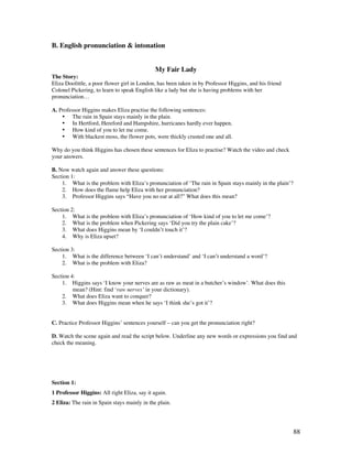 88
B. English pronunciation  intonation
My Fair Lady
The Story:
Eliza Doolittle, a poor flower girl in London, has been taken in by Professor Higgins, and his friend
Colonel Pickering, to learn to speak English like a lady but she is having problems with her
pronunciation…
A. Professor Higgins makes Eliza practise the following sentences:
• The rain in Spain stays mainly in the plain.
• In Hertford, Hereford and Hampshire, hurricanes hardly ever happen.
• How kind of you to let me come.
• With blackest moss, the flower pots, were thickly crusted one and all.
Why do you think Higgins has chosen these sentences for Eliza to practise? Watch the video and check
your answers.
B. Now watch again and answer these questions:
Section 1:
1. What is the problem with Eliza’s pronunciation of ‘The rain in Spain stays mainly in the plain’?
2. How does the flame help Eliza with her pronunciation?
3. Professor Higgins says “Have you no ear at all?” What does this mean?
Section 2:
1. What is the problem with Eliza’s pronunciation of ‘How kind of you to let me come’?
2. What is the problem when Pickering says ‘Did you try the plain cake’?
3. What does Higgins mean by ‘I couldn’t touch it’?
4. Why is Eliza upset?
Section 3:
1. What is the difference between ‘I can’t understand’ and ‘I can’t understand a word’?
2. What is the problem with Eliza?
Section 4:
1. Higgins says ‘I know your nerves are as raw as meat in a butcher’s window’. What does this
mean? (Hint: find ‘raw nerves’ in your dictionary).
2. What does Eliza want to conquer?
3. What does Higgins mean when he says ‘I think she’s got it’?
C. Practice Professor Higgins’ sentences yourself – can you get the pronunciation right?
D. Watch the scene again and read the script below. Underline any new words or expressions you find and
check the meaning.
Section 1:
1 Professor Higgins: All right Eliza, say it again.
2 Eliza: The rain in Spain stays mainly in the plain.
 