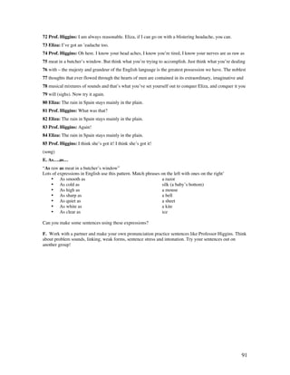 91
72 Prof. Higgins: I am always reasonable. Eliza, if I can go on with a blistering headache, you can.
73 Eliza: I’ve got an ’eadache too.
74 Prof. Higgins: Oh here. I know your head aches, I know you’re tired, I know your nerves are as raw as
75 meat in a butcher’s window. But think what you’re trying to accomplish. Just think what you’re dealing
76 with – the majesty and grandeur of the English language is the greatest possession we have. The noblest
77 thoughts that ever flowed through the hearts of men are contained in its extraordinary, imaginative and
78 musical mixtures of sounds and that’s what you’ve set yourself out to conquer Eliza, and conquer it you
79 will (sighs). Now try it again.
80 Eliza: The rain in Spain stays mainly in the plain.
81 Prof. Higgins: What was that?
82 Eliza: The rain in Spain stays mainly in the plain.
83 Prof. Higgins: Again!
84 Eliza: The rain in Spain stays mainly in the plain.
85 Prof. Higgins: I think she’s got it! I think she’s got it!
(song)
E. As….as…
“As raw as meat in a butcher’s window”
Lots of expressions in English use this pattern. Match phrases on the left with ones on the right’
• As smooth as a razor
• As cold as silk (a baby’s bottom)
• As high as a mouse
• As sharp as a bell
• As quiet as a sheet
• As white as a kite
• As clear as ice
Can you make some sentences using these expressions?
F. Work with a partner and make your own pronunciation practice sentences like Professor Higgins. Think
about problem sounds, linking, weak forms, sentence stress and intonation. Try your sentences out on
another group!
 