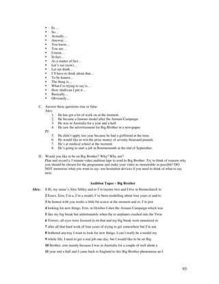 93
• Er…
• So…
• Actually…
• Anyway…
• You know…
• You see…
• I mean…
• In fact…
• As a matter of fact…
• Let’s see (now)…
• Let me think…
• I’ll have to think about that…
• To be honest…
• The thing is…
• What I’m trying to say is…
• How shall/can I put it…
• Basically…
• Obviously…
C. Answer these questions true or false:
Alex:
1. He has got a lot of work on at the moment.
2. He became a famous model after the Armani Campaign.
3. He was in Australia for a year and a half.
4. He saw the advertisement for Big Brother in a newspaper.
PJ:
5. He didn’t apply last year because he had a girlfriend at the time.
6. He would like to win the prize money of seventy thousand pounds.
7. He’s at medical school at the moment.
8. He’s going to start a job in Bournemouth at the end of September.
D. Would you like to be on Big Brother? Why? Why not?
Plan and record a 3 minute video audition tape to send to Big Brother. Try to think of reasons why
you should be chosen for the programme and make your video as memorable as possible! DO
NOT memorise what you want to say; use hesitation devices if you need to think of what to say
next.
Audition Tapes ~ Big Brother
Alex: 1 Hi, my name’s Alex Sibley and er I’m twenty-two and I live in Hornechurch in
2 Essex. Erm, I’m a, I’m a model, I’ve been modelling about four years er and to
3 be honest with you works a little bit scarce at the moment and er, I’m just
4 looking for new things. Erm, in October I shot the Armani Campaign which was
5 like my big break but unfortunately when the er airplanes crashed into the Twin
6 Towers, all eyes were focused in on that and my big break went unnoticed so
7 after all that hard work of four years of trying to get somewhere but I’m not
8 bothered anyway I want to look for new things, I can’t really be a model my
9 whole life, I need to get a real job one day, but I would like to be on Big
10 Brother, erm mainly because I was in Australia for a couple of well about a
11 year and a half and I came back to England to this Big Brother phenomena an I
 