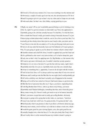 94
12 I loved it, I loved every minute of it, I was even watching it on the internet and
13 obviously a couple of weeks ago I saw the erm, the advertisement on TV for it
14 and I’m going to give it a go so here’s my my video and er I hope we can work
15 with each other. So that’s me, Alex Sibley, saying good-bye to you.
PJ: 1 Right, my name’s PJ as you’ve probably guessed being as you’re looking at my
2 file. Er, right I’ve got two minutes so what shall I say? Erm, this application’s
3 probably going to be a bit late actually because I’ve had this, I’ve had the form
4 for a month but I haven’t really got round to doing it basically because I’ve just
5 been trying to think about what I could do, sort of, be a bit in your face like, I’ve
6 actually got the whisky down there just in case I need a shot, you know just in
7 case I have to run into the sea naked, er, I’ve also got the pogo stick just in case
8 I have to do any tasks but basically I just can’t be bothered so I’m just going to
9 do, I’m just going to speak to you for about two minutes which is about what?
10 Another minute and a half left. Erm, I would’ve applied last year but I had sort
11 of a girlfriend so she wasn’t very keen on that, so I’ve had to dump her, poor
12 sod, erm so that’s why I’m applying now. Er, Big Brother, er, the reasons why
13 I want to get onto it obviously erm, I wouldn’t mind the seventy grand or
14 whatever it is to win er, but also I’ve got this bet with my mates, right I don’t
15 probably look like it to you er, I probably look more like erm a kebab shop
16 owner or something but a-, apparently, I seem to do all right with the women,
17 well in fact I do. Erm, so I’ve always said to my mates that if I was ever sort of
18 famous and I could get into the Met Bar for one night, that I could probably get
19 off with a celebrity now that hasn’t actually sort of happened at the moment
20 being as I’m still at law school so I haven’t had much chance to get down the
21 Met Bar but er I presume that after my f- big er, you know, impending fame
22 with Big Brother that I’ll be a- able to go there every Friday, you know
23 probably meet Natalie Embruglia, something like that, and er basically prove
24 my mates wrong. Er, I haven’t really got much to say to be honest, basically
25 that I, you know except that want to really get on Big Brother, obviously
26 everyone is going to be saying that on the video, er, you know, “look how
27 crazy I am, look how wild I am, I’m gonna do this, I’m gonna do that”, erm,
28 but basically what I can promise is that if you throw a fit bird in about my age,
29 twenty-one to thirty, erm I will have sex with her in about a week erm, which
30 would be quite good for your viewing figures, erm, also quite good for me
31 actually (laughs) erm, what else have I, I’ve also got a body like Craig’s but I
32 can’t really show it at the moment because my window cleaner’s going to
 