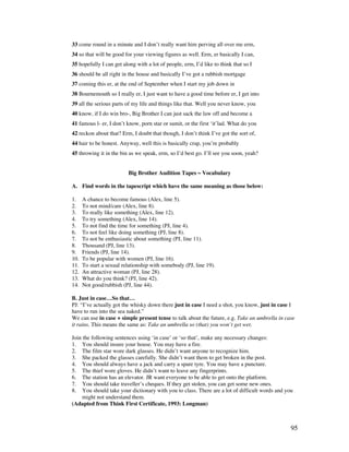 95
33 come round in a minute and I don’t really want him perving all over me erm,
34 so that will be good for your viewing figures as well. Erm, er basically I can,
35 hopefully I can get along with a lot of people, erm, I’d like to think that so I
36 should be all right in the house and basically I’ve got a rubbish mortgage
37 coming this er, at the end of September when I start my job down in
38 Bournemouth so I really er, I just want to have a good time before er, I get into
39 all the serious parts of my life and things like that. Well you never know, you
40 know, if I do win bro-, Big Brother I can just sack the law off and become a
41 famous l- er, I don’t know, porn star or sumit, or the first ‘it’lad. What do you
42 reckon about that? Erm, I doubt that though, I don’t think I’ve got the sort of,
44 hair to be honest. Anyway, well this is basically crap, you’re probably
45 throwing it in the bin as we speak, erm, so I’d best go. I’ll see you soon, yeah?
Big Brother Audition Tapes ~ Vocabulary
A. Find words in the tapescript which have the same meaning as those below:
1. A chance to become famous (Alex, line 5).
2. To not mind/care (Alex, line 8).
3. To really like something (Alex, line 12).
4. To try something (Alex, line 14).
5. To not find the time for something (PJ, line 4).
6. To not feel like doing something (PJ, line 8).
7. To not be enthusiastic about something (PJ, line 11).
8. Thousand (PJ, line 13).
9. Friends (PJ, line 14).
10. To be popular with women (PJ, line 16).
11. To start a sexual relationship with somebody (PJ, line 19).
12. An attractive woman (PJ, line 28).
13. What do you think? (PJ, line 42).
14. Not good/rubbish (PJ, line 44).
B. Just in case…So that…
PJ: “I’ve actually got the whisky down there just in case I need a shot, you know, just in case I
have to run into the sea naked.”
We can use in case + simple present tense to talk about the future, e.g. Take an umbrella in case
it rains. This means the same as: Take an umbrella so (that) you won’t get wet.
Join the following sentences using ‘in case’ or ‘so that’, make any necessary changes:
1. You should insure your house. You may have a fire.
2. The film star wore dark glasses. He didn’t want anyone to recognize him.
3. She packed the glasses carefully. She didn’t want them to get broken in the post.
4. You should always have a jack and carry a spare tyre. You may have a puncture.
5. The thief wore gloves. He didn’t want to leave any fingerprints.
6. The station has an elevator. JR want everyone to be able to get onto the platform.
7. You should take traveller’s cheques. If they get stolen, you can get some new ones.
8. You should take your dictionary with you to class. There are a lot of difficult words and you
might not understand them.
(Adapted from Think First Certificate, 1993: Longman)
 