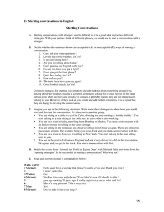 96
D. Starting conversations in English
Starting Conversations
A. Starting conversations with strangers can be difficult so it is a good idea to practice different
strategies. With your partner, think of different phrases you could use to start a conversation with a
stranger.
B. Decide whether the sentences below are acceptable (A) or unacceptable (U) ways of starting a
conversation:
1. Can I ask you some questions?
2. Lovely day/awful weather, isn’t it?
3. Is anyone sitting here?
4. Are you travelling alone today?
5. Can I practice my English with you?
6. Excuse me, have you got a light?
7. Have you got the time please?
8. Quiet here today, isn’t it?
9. How old are you?
10. The train fares have gone up again!
11. Good football match, isn’t it?
Common strategies for starting conversations include: talking about something around you;
talking about the weather; making a common complaint; asking for a small favour. If the other
person gives short answers and avoids eye contact, it probably means they are not interested in
talking to you. However, if they look at you, smile and add further comments, it is a signal that
they are happy to develop the conversation.
C. Imagine you are in the following situations. Write some short dialogues to show how you would
start and develop the conversation. Act them out to another group.
• You are sitting at a table in a café in Cairo, drinking tea and smoking a ‘hubbly bubbly’. You
start talking to a man sitting at the table next to yours who is also smoking.
• You are on a train in India, travelling from Bombay to Madras. You start a conversation with
an Indian woman travelling in the same carriage.
• You are sitting in the restaurant on a boat travelling from China to Japan. There are almost no
passengers around. The waitress brings you your drink and you start a conversation with her.
• You are on a train in America, travelling to New York. You start talking to the man sitting
next to you.
• You are in the port in Felixstowe, England and ask a lorry driver for a lift to the train station.
He agrees and you get in the truck. You start a conversation with him.
D. Watch the scenes from ‘Around the World in Eighty Days’ with Michael Palin and write down his
‘opening strategies’. Is he successful in starting a conversation? Why/why not?
E. Read and act out Michael’s conversations below:
(Café, Cairo)
1 Michael: Hello can I have a tea like that please? (waiter serves tea) Thank you erm I
2 I didn’t order this.
3 Waiter: Oui
4 Michael: No does this come with the tea? Erm I don’t know if I should do this I
5 gave up smoking 20 years ago. I really ought to try one er what do I do?
6 Mm it’s very pleasant. This is very nice.
7 Man: Yes.
8 Michael: Do you take it into your lungs?
 