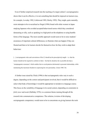 39
Even if further empirical research into the teaching of a target culture’s sociopragmatics
shows that it can be effective, it is not something that should be imposed on learners (see,
for example, Loveday 1982, Littlewood 1983, Hurley 1992). They might, quite naturally,
resist attempts to be re-socialised as Siegal (1996) found with white women in Japan
studying Japanese who avoided accepted behavioural norms which they considered
demeaning or silly, such as speaking in a high pitch on the telephone or using humble
forms of the language. The most sensible approach would seem to be to raise students’
awareness of important cultural differences, to illustrate what can happen if they are
flouted and then to let learners decide for themselves how far they wish to adapt their
behaviour:
[…] sociopragmatic rules and conventions of the L2 should not be prescriptively taught – i.e. that the
learner should not be required to conform to them – but that he should as far as possible develop a
‘metapragmatic awareness’ which enables him to avoid patterns detrimental to personal relationships, while
maintaining the maximum freedom in expressing his own personality. (Aston 1988: 36)
A further issue raised by Chick (1996) is that sociopragmatic rules vary to such a
degree, depending on the context and participants involved, that it would be difficult to
select what body of knowledge it would be appropriate to include in a language course.
This focus on the variability of language in its social context, depending on constraints in
field, tenor and mode (Halliday 1978), is a common theme running through all the
research into communicative competence. The solution, in terms of developing
sociopragmatic competence, would seem to be to concentrate on giving learners the tools
 