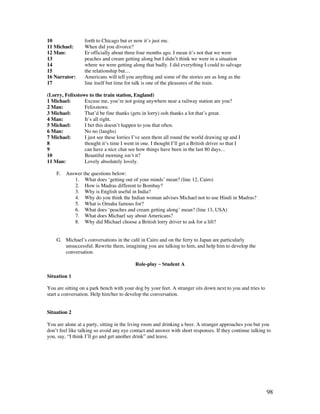 98
10 forth to Chicago but er now it’s just me.
11 Michael: When did you divorce?
12 Man: Er officially about three four months ago. I mean it’s not that we were
13 peaches and cream getting along but I didn’t think we were in a situation
14 where we were getting along that badly. I did everything I could to salvage
15 the relationship but…
16 Narrator: Americans will tell you anything and some of the stories are as long as the
17 line itself but time for talk is one of the pleasures of the train.
(Lorry, Felixstowe to the train station, England)
1 Michael: Excuse me, you’re not going anywhere near a railway station are you?
2 Man: Felixstowe.
3 Michael: That’d be fine thanks (gets in lorry) ooh thanks a lot that’s great.
4 Man: It’s all right.
5 Michael: I bet this doesn’t happen to you that often.
6 Man: No no (laughs)
7 Michael: I just see these lorries I’ve seen them all round the world drawing up and I
8 thought it’s time I went in one. I thought I’ll get a British driver so that I
9 can have a nice chat see how things have been in the last 80 days…
10 Beautiful morning isn’t it?
11 Man: Lovely absolutely lovely.
F. Answer the questions below:
1. What does ‘getting out of your minds’ mean? (line 12, Cairo)
2. How is Madras different to Bombay?
3. Why is English useful in India?
4. Why do you think the Indian woman advises Michael not to use Hindi in Madras?
5. What is Omaha famous for?
6. What does ‘peaches and cream getting along’ mean? (line 13, USA)
7. What does Michael say about Americans?
8. Why did Michael choose a British lorry driver to ask for a lift?
G. Michael’s conversations in the café in Cairo and on the ferry to Japan are particularly
unsuccessful. Rewrite them, imagining you are talking to him, and help him to develop the
conversation.
Role-play ~ Student A
Situation 1
You are sitting on a park bench with your dog by your feet. A stranger sits down next to you and tries to
start a conversation. Help him/her to develop the conversation.
Situation 2
You are alone at a party, sitting in the living room and drinking a beer. A stranger approaches you but you
don’t feel like talking so avoid any eye contact and answer with short responses. If they continue talking to
you, say, “I think I’ll go and get another drink” and leave.
 