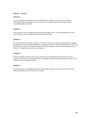 100
Role-play ~ Student C
Situation 1
You are walking in a park and sit down on a bench next to a stranger with a dog. Try to start up a
conversation. If they seem happy to talk, develop the conversation, if they seem reluctant, end the
conversation politely and leave.
Situation 2
You are alone at a party, sitting in the living room and drinking a beer. A stranger approaches you and
he/she looks very nice. Help him/her to develop the conversation.
Situation 3
It is the first day for you at a new university. You arrive early and are standing outside your class waiting
for the teacher to come. Another student arrives and tries to start up a conversation with you. You don’t feel
like talking so avoid any eye contact and answer with short responses. If they continue talking to you, say
“Sorry, I’ve forgotten I need to buy a pen” and leave.
Situation 4
You are travelling to Osaka (a new city for you) and get on the shinkansen in Tokyo and sit next to a
stranger. Try to start up a conversation. If they seem happy to talk, develop the conversation, if they seem
reluctant, end the conversation politely.
Situation 5
You are sitting in a café, drinking coffee. The man/woman sitting near you asks you for a small favour.
Help them and then try to develop the conversation.
 