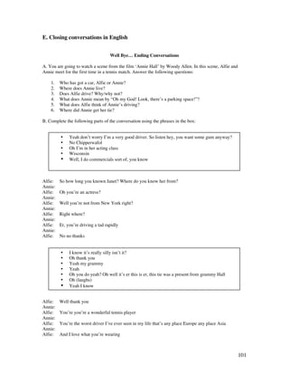 101
E. Closing conversations in English
Well Bye… Ending Conversations
A. You are going to watch a scene from the film ‘Annie Hall’ by Woody Allen. In this scene, Alfie and
Annie meet for the first time in a tennis match. Answer the following questions:
1. Who has got a car, Alfie or Annie?
2. Where does Annie live?
3. Does Alfie drive? Why/why not?
4. What does Annie mean by “Oh my God! Look, there’s a parking space!”?
5. What does Alfie think of Annie’s driving?
6. Where did Annie get her tie?
B. Complete the following parts of the conversation using the phrases in the box:
Alfie: So how long you known Janet? Where do you know her from?
Annie:
Alfie: Oh you’re an actress?
Annie:
Alfie: Well you’re not from New York right?
Annie:
Alfie: Right where?
Annie:
Alfie: Er, you’re driving a tad rapidly
Annie:
Alfie: No no thanks
Alfie: Well thank you
Annie:
Alfie: You’re you’re a wonderful tennis player
Annie:
Alfie: You’re the worst driver I’ve ever seen in my life that’s any place Europe any place Asia
Annie:
Alfie: And I love what you’re wearing
• Yeah don’t worry I’m a very good driver. So listen hey, you want some gum anyway?
• No Chipperwafol
• Oh I’m in her acting class
• Wisconsin
• Well, I do commercials sort of, you know
• I know it’s really silly isn’t it?
• Oh thank you
• Yeah my grammy
• Yeah
• Oh you do yeah? Oh well it’s er this is er, this tie was a present from grammy Hall
• Oh (laughs)
• Yeah I know
 