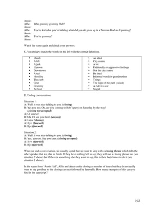 102
Annie:
Alfie: Who grammy grammy Hall?
Annie:
Alfie: You’re kid what you’re kidding what did you do grow up in a Norman Rockwell painting?
Annie:
Alfie: You’re grammy?
Annie:
Watch the scene again and check your answers.
C. Vocabulary: match the words on the left with the correct definition.
• Dumb
• A lift
• A jerk
• Uptown
• Downtown
• A tad
• Hostility
• The curb
• Gear
• Grammy
• Be beat
• An idiot
• City centre
• A bit
• Unfriendly or aggressive feelings
• Not the city centre
• Be tired
• Informal word for grandmother
• Things
• The edge of the path (raised)
• A ride in a car
• Stupid
D. Ending conversations:
Situation 1:
A: Well, it was nice talking to you. (closing)
B: Yes you too. Oh, are you coming to Bob’s party on Saturday by the way?
(closing not accepted)
A: Of course!
B: OK I’ll see you there. (closing)
A: Great (closing)
A: Bye. (farewell)
B: Bye (farewell)
Situation 2:
A: Well, it was nice talking to you. (closing)
B: Yes, you too. See you later. (closing accepted)
A: Bye. (farewell)
B: Bye (farewell)
When we end a conversation, we usually signal that we want to stop with a closing phrase which tells the
other speaker that we plan to finish. If they have nothing left to say, they will use a closing phrase too (see
situation 2 above) but if there is something else they want to say, this is their last chance to do it (see
situation 1 above).
In the scene from ‘Annie Hall’, Alfie and Annie make closings a number of times but they do not really
want to say goodbye so the closings are not followed by farewells. How many examples of this can you
find in the tapescript?
 