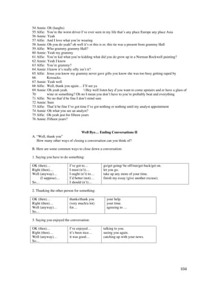 104
54 Annie: Oh (laughs)
55 Alfie: You’re the worst driver I’ve ever seen in my life that’s any place Europe any place Asia
56 Annie: Yeah
57 Alfie: And I love what you’re wearing
58 Annie: Oh you do yeah? oh well it’s er this is er, this tie was a present from grammy Hall
59 Alfie: Who grammy grammy Hall?
60 Annie: Yeah my grammy
61 Alfie: You’re kid what you’re kidding what did you do grow up in a Norman Rockwell painting?
62 Annie: Yeah I know
63 Alfie: You’re grammy?
64 Annie: I know it’s really silly isn’t it?
65 Alfie: Jesus you know my grammy never gave gifts you know she was too busy getting raped by
66 Kossacks.
67 Annie: Yeah well
68 Alfie: Well, thank you again… I’ll see ya
69 Annie: Oh yeah yeah.  Hey well listen hey d’you want to come upstairs and er have a glass of
70 wine or something? Oh no I mean you don’t have to you’re probably beat and everything
71 Alfie: No no that’d be fine I don’t mind sure
72 Annie: Sure
73 Alfie: That’d be fine I’ve got time I’ve got nothing er nothing until my analyst appointment
74 Annie: Oh what you see an analyst?
75 Alfie: Oh yeah just for fifteen years
76 Annie: Fifteen years?
Well Bye… Ending Conversations II
A. “Well, thank you”
How many other ways of closing a conversation can you think of?
B. Here are some common ways to close down a conversation:
1. Saying you have to do something:
OK (then)…
Right (then)…
Well (anyway)…
(I suppose)…
So…
I’ve got to…
I must (n’t)…
I ought (n’t) to…
I’d better (not)…
I should (n’t)…
go/get going/ be off/run/get back/get on.
let you go.
take up any more of your time.
finish my essay (give another excuse).
2. Thanking the other person for something:
OK (then)…
Right (then)…
Well (anyway)…
So…
thanks/thank you
(very much/a lot)
for…
your help.
your time.
agreeing to …
3. Saying you enjoyed the conversation:
OK (then)…
Right (then)…
Well (anyway)…
So…
I’ve enjoyed…
it’s been nice…
it was good…
talking to you.
seeing you again.
catching up with your news.
 