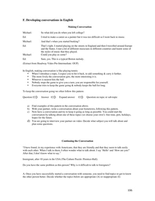 106
F. Developing conversations in English
Making Conversation
Michael: So what did you do when you left college?
Ed: I tried to make a career as a painter but it was too difficult so I went back to music.
Michael: And that’s when you started busking?
Ed: That’s right. I started playing on the streets in England and then I travelled around Europe
and the States. I met a lot of different musicians in different countries and learnt some of
the styles of music that they played.
Michael: Could you play us some?
Ed: Sure, yes. This is a typical Breton melody.
(Extract from Headway Video Pre-Intermediate: OUP)
In English, making conversation is like playing tennis:
• When I introduce a topic, I expect you to hit it back, to add something  carry it further.
• The more lively the conversation gets, the more interesting it is.
• Whoever is nearest hits the ball.
• Nobody stops the game to give you a turn; you are responsible for yourself.
• Everyone tries to keep the game going  nobody keeps the ball for long.
To keep the conversation going we often follow this pattern:
Question Answer Expand answer Question on topic or sub-topic
a) Find examples of this pattern in the conversation above.
b) With your partner, write a conversation about your hometown, following this pattern.
c) Now have a conversation and try to keep it going as long as possible. You could start the
conversation by talking about one of these topics (or choose your own!): free time, pets, holidays,
hopes for the future.
d) You are going to interview your partner on video. Decide what subject you will talk about and
plan some questions.
Continuing the Conversation
“I have found, in my experience with Americans, that they are friendly and that they seem to talk easily
with each other. When I talk to them, I often wonder what to talk about. I say ‘Hello’ and ‘How are you?’
After that, I don’t know what to say.”
Immigrant, after 10 years in the USA (The Culture Puzzle: Prentice-Hall).
Do you have the same problem as this person? Why is it difficult to talk to foreigners?
A. Once you have successfully started a conversation with someone, you need to find topics to get to know
the other person better. Decide whether the topics below are appropriate (A) or inappropriate (I):
 